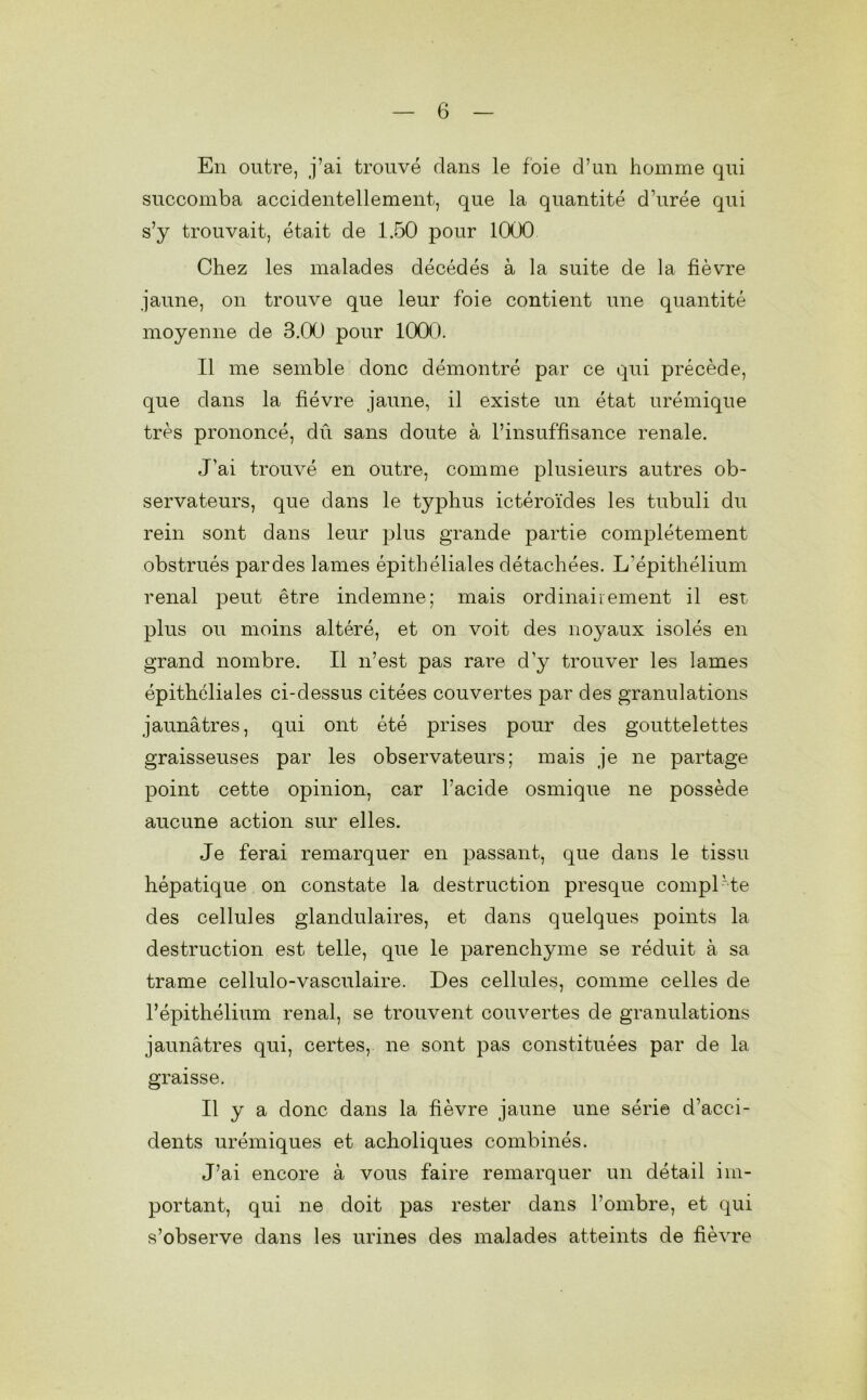 En outre, j’ai trouvé dans le foie d’un homme qui succomba accidentellement, que la quantité d’urée qui s’y trouvait, était de 1.50 pour 1000 Chez les malades décédés à la suite de la fièvre jaune, on trouve que leur foie contient une quantité moyenne de 3.00 pour 1000. Il me semble donc démontré par ce qui précède, que dans la fièvre jaune, il existe un état urémique très prononcé, dû sans doute à l’insuffisance renale. J'ai trouvé en outre, comme plusieurs autres ob- servateurs, que dans le typhus ictéroïdes les tubuli du rein sont dans leur plus grande partie complètement obstrués par des lames épithéliales détachées. L’épithélium rénal peut être indemne; mais ordinairement il est plus ou moins altéré, et on voit des noyaux isolés en grand nombre. Il n’est pas rare d’y trouver les lames épithéliales ci-dessus citées couvertes par des granulations jaunâtres, qui ont été prises pour des gouttelettes graisseuses par les observateurs; mais je ne partage point cette opinion, car l’acide osmique ne possède aucune action sur elles. Je ferai remarquer en passant, que dans le tissu hépatique on constate la destruction presque complète des cellules glandulaires, et dans quelques points la destruction est telle, que le parenchyme se réduit à sa trame cellulo-vasculaire. Des cellules, comme celles de l’épithélium rénal, se trouvent couvertes de granulations jaunâtres qui, certes, ne sont pas constituées par de la graisse. Il y a donc dans la fièvre jaune une série d’acci- dents urémiques et acholiques combinés. J’ai encore à vous faire remarquer un détail im- portant, qui ne doit pas rester dans l’ombre, et qui s’observe dans les urines des malades atteints de fièvre