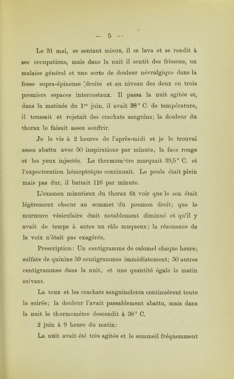 Le 31 mai, se sentant mieux, il se lava et se rendit à ses occupations, mais dans la nuit il sentit des frissons, un malaise général et une sorte de douleur névralgique dans la fosse supra-épineuse [droite et au niveau des deux ou trois premiers espaces intercostaux. Il passa la nuit agitée et, dans la matinée du juin, il avait 38° C. de température, il toussait et rejetait des crachats sanguins; la douleur du thorax le faisait assez souffrir. Je le vis à 2 heures de l’après-midi et je le trouvai assez abattu avec 60 inspirations par minute, la face rouge et les yeux injectés. Le thermomètre marquait 39,5° C. et l’expectoration hémoptoïque continuait. Le pouls était plein mais pas dur, il battait 116 par minute. L’examen minutieux du thorax fit voir que le son était légèrement obscur au sommet ‘du poumon droit; que le murmure vésiculaire était notablement diminué et qu’il y avait de temps à autre un râle muqueux; la résonance de la voix n’était pas exagérée. Prescription: Un centigramme de calomel chaque heure; sulfate de quinine 59 centigrammes immédiatement; 60 autres centigrammes dans la nuit, et une quantité égale le matin suivant. La toux et les crachats sanguinolents continuèrent toute la soirée; la douleur l’avait passablement abattu, mais dans la nuit le thermomètre descendit à 38° C. 2 juin à 9 heure du matin: La nuit avait été très agitée et le sommeil fréquemment
