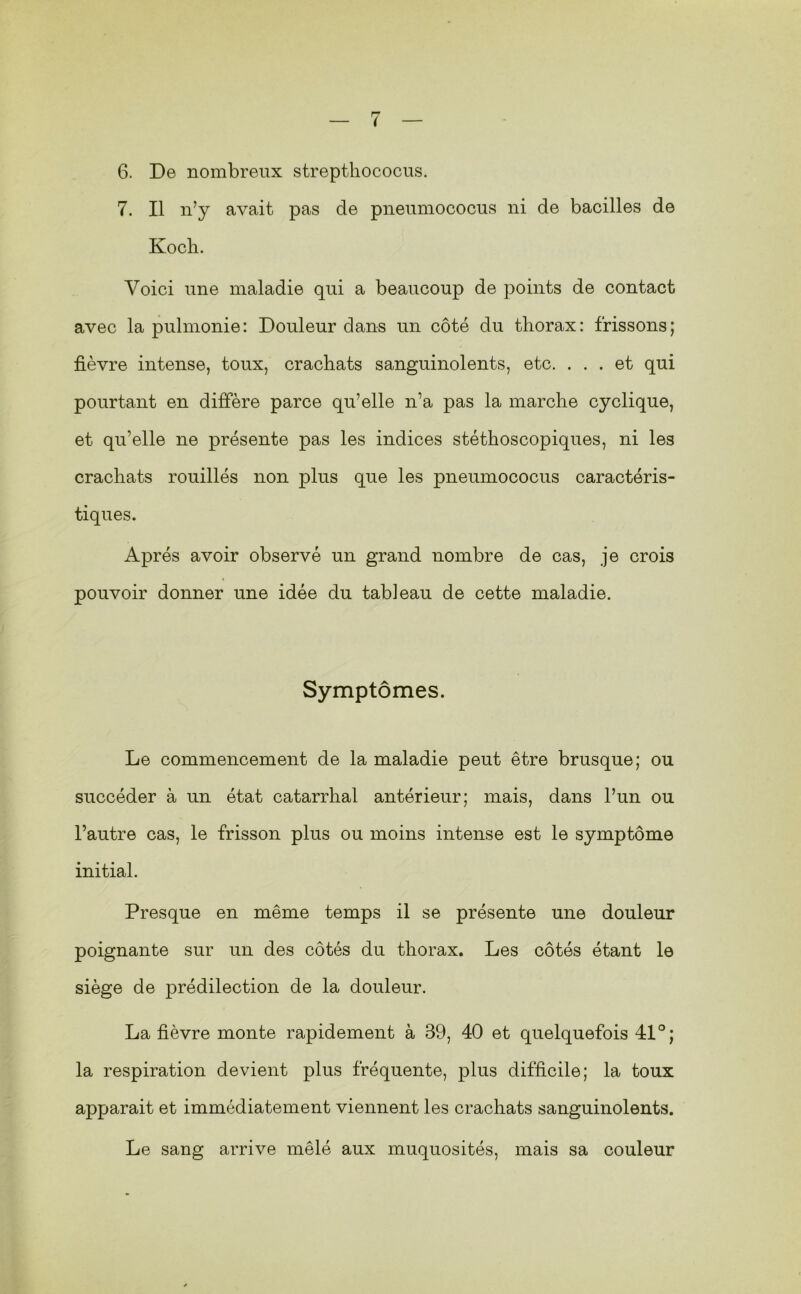 6. De nombreux streptliococus. 7. Il n’y avait pas de pneumococus ni de bacilles de Ko cil. Voici une maladie qui a beaucoup de points de contact avec la pulmonie: Douleur dans un côté du thorax: frissons; fièvre intense, toux, crachats sanguinolents, etc. ... et qui pourtant en diffère parce qu’elle n’a pas la marche cyclique, et qu’elle ne présente pas les indices stéthoscopiques, ni les crachats rouillés non plus que les pneumococus caractéris- tiques. Après avoir observé un grand nombre de cas, je crois pouvoir donner une idée du tableau de cette maladie. Symptômes. Le commencement de la maladie peut être brusque; ou succéder à un état catarrhal antérieur; mais, dans l’un ou l’autre cas, le frisson plus ou moins intense est le symptôme initial. Presque en même temps il se présente une douleur poignante sur un des côtés du thorax. Les côtés étant le siège de prédilection de la douleur. La fièvre monte rapidement à 39, 40 et quelquefois 41°; la respiration devient plus fréquente, plus difficile; la toux apparait et immédiatement viennent les crachats sanguinolents. Le sang arrive mêlé aux muquosités, mais sa couleur