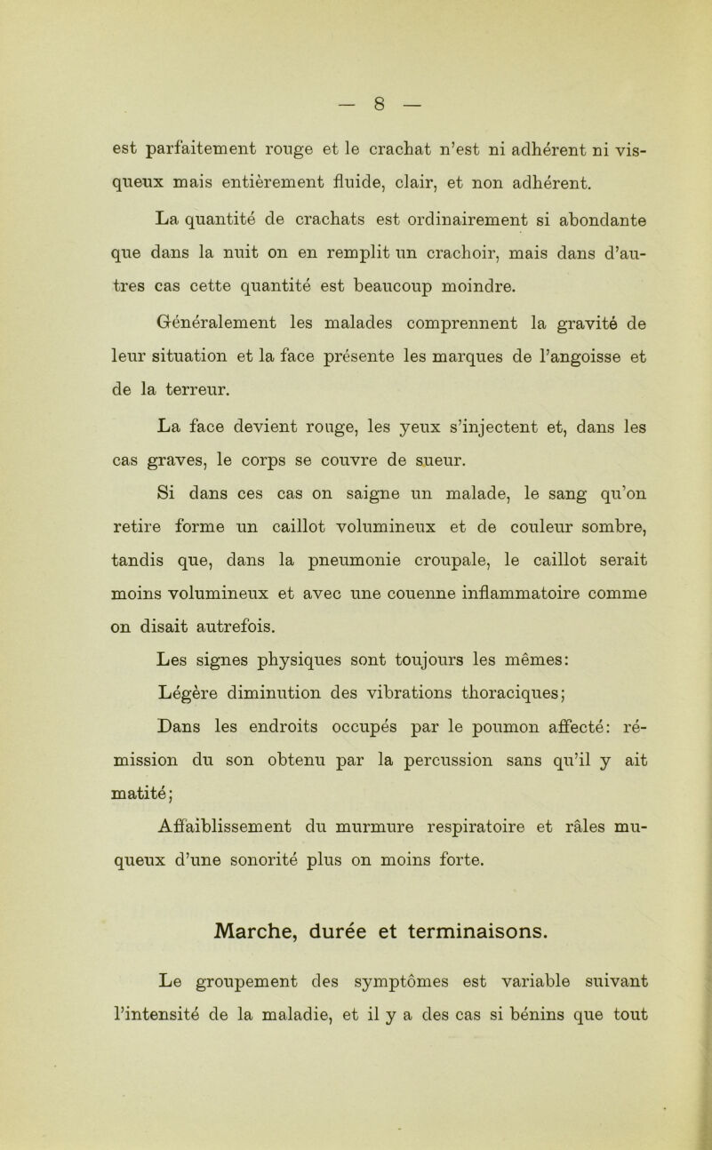 est parfaitement ronge et le crachat n’est ni adhérent ni vis- queux mais entièrement fluide, clair, et non adhérent. La quantité de crachats est ordinairement si abondante que dans la nuit on en remplit un crachoir, mais dans d’au- tres cas cette quantité est beaucoup moindre. Généralement les malades comprennent la gravité de leur situation et la face présente les marques de l’angoisse et de la terreur. La face devient rouge, les yeux s’injectent et, dans les cas graves, le corps se couvre de sueur. Si dans ces cas on saigne un malade, le sang qu’on retire forme un caillot volumineux et de couleur sombre, tandis que, dans la pneumonie croupale, le caillot serait moins volumineux et avec une couenne inflammatoire comme on disait autrefois. Les signes physiques sont toujours les mêmes: Légère diminution des vibrations thoraciques; Dans les endroits occupés par le poumon affecté: ré- mission du son obtenu par la percussion sans qu’il y ait matité; Affaiblissement du murmure respiratoire et râles mu- queux d’une sonorité plus on moins forte. Marche, durée et terminaisons. Le groupement des symptômes est variable suivant l’intensité de la maladie, et il y a des cas si bénins que tout