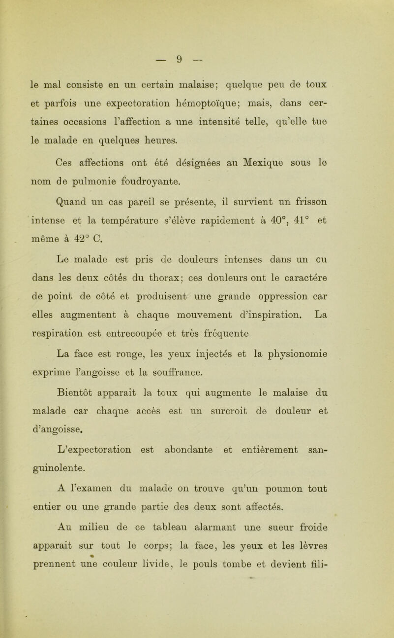 le mal consiste en un certain malaise; quelque peu de toux et parfois une expectoration hémoptoïque; mais, dans cer- taines occasions l’affection a une intensité telle, qu’elle tue le malade en quelques heures. Ces affections ont été désignées au Mexique sous le nom de pulmonie foudroyante. Quand un cas pareil se présente, il survient un frisson intense et la température s’élève rapidement à 40°, 41° et même à 42° C. Le malade est pris de douleurs intenses dans un ou dans les deux côtés du thorax; ces douleurs ont le caractère de point de côté et produisent une grande oppression car elles augmentent à chaque mouvement d’inspiration, La respiration est entrecoupée et très fréquente. La face est rouge, les yeux injectés et la physionomie exprime l’angoisse et la souffrance. Bientôt apparait la toux qui augmente le malaise du malade car chaque accès est un surcroit de douleur et d’angoisse. L’expectoration est abondante et entièrement san- guinolente. A l’examen du malade on trouve qu’un poumon tout entier ou une grande partie des deux sont affectés. Au milieu de ce tableau alarmant une sueur froide apparait sur tout le corps; la face, les yeux et les lèvres « prennent une couleur livide, le pouls tombe et devient fdi-