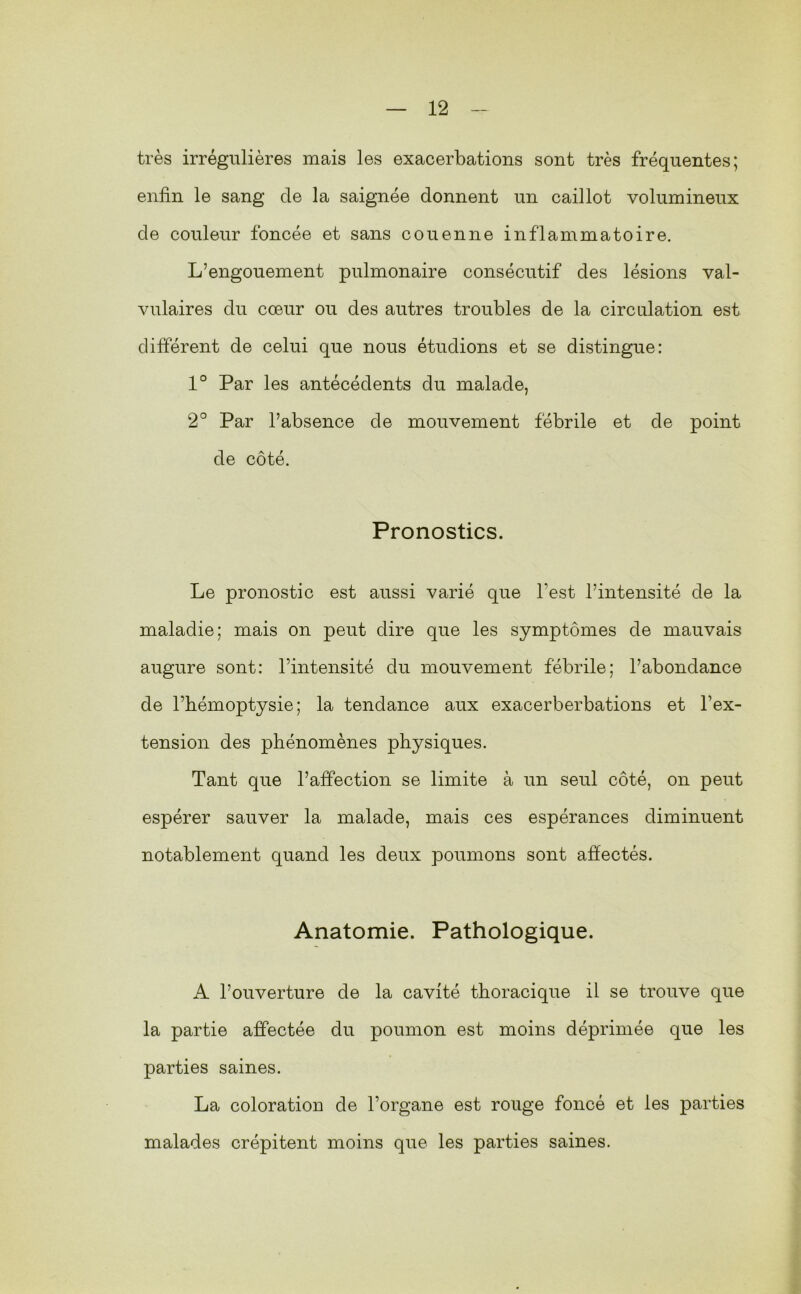 très irrégulières mais les exacerbations sont très fréquentes; enfin le sang de la saignée donnent un caillot volumineux de couleur foncée et sans couenne inflammatoire. L’engouement pulmonaire consécutif des lésions val- vulaires du cœur ou des autres troubles de la circulation est différent de celui que nous étudions et se distingue: 1° Par les antécédents du malade, 2° Par l’absence de mouvement fébrile et de point de côté. Pronostics. Le pronostic est aussi varié que l’est l’intensité de la maladie; mais on peut dire que les symptômes de mauvais augure sont: l’intensité du mouvement fébrile; l’abondance de l’hémoptysie; la tendance aux exacerberbations et l’ex- tension des phénomènes physiques. Tant que l’affection se limite à un seul côté, on peut espérer sauver la malade, mais ces espérances diminuent notablement quand les deux poumons sont affectés. Anatomie. Pathologique. A l’ouverture de la cavité thoracique il se trouve que la partie affectée du poumon est moins déprimée que les parties saines. La coloration de l’organe est rouge foncé et les parties malades crépitent moins que les parties saines.