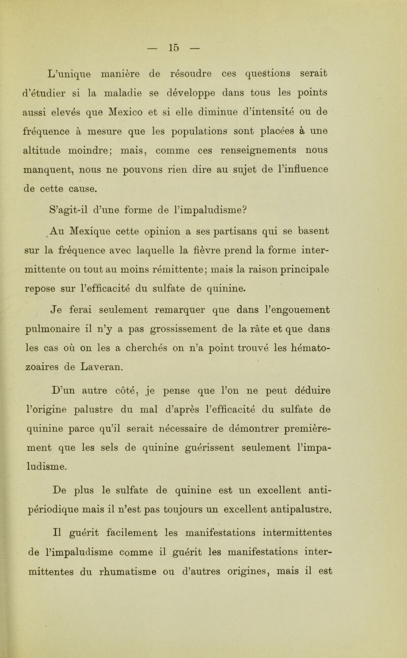 L’miiqne manière de résoudre ces questions serait d’étudier si la maladie se développe dans tous les points aussi elevés que Mexico et si elle diminue d’intensité ou de fréquence à mesure que les populations sont placées à une altitude moindre; mais, comme ces renseignements nous manquent, nous ne pouvons rien dire au sujet de l’influence de cette cause. S’agit-il d’une forme de l’impaludisme? Au Mexique cette opinion a ses partisans qui se basent sur la fréquence avec laquelle la fièvre prend la forme inter- mittente ou tout au moins rémittente; mais la raison principale repose sur l’efficacité du sulfate de quinine. Je ferai seulement remarquer que dans l’engouement pulmonaire il n’y a pas grossissement de la rate et que dans les cas où on les a dierchés on n’a point trouvé les hémato- zoaires de Laveran. D’un autre côté, je pense que l’on ne peut déduire l’origine palustre du mal d’après l’efficacité du sulfate de quinine parce qu’il serait nécessaire de démontrer première- ment que les sels de quinine guérissent seulement l’impa- ludisme. De plus le sulfate de quinine est un excellent anti- périodique mais il n’est pas toujours un excellent antipalustre. Il guérit facilement les manifestations intermittentes de l’impaluclisme comme il guérit les manifestations inter- mittentes du rhumatisme ou d’autres origines, mais il est