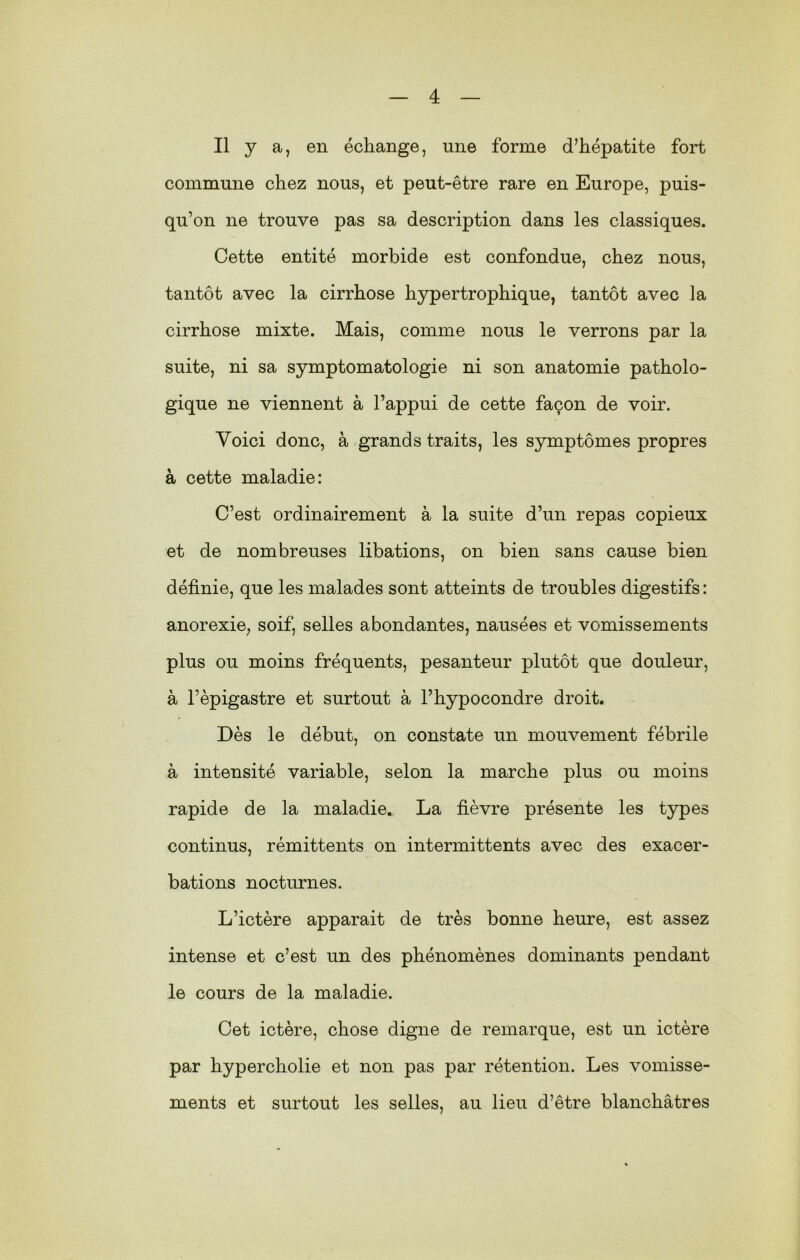 Il y a, en échange, une forme d’hépatite fort commune chez nous, et peut-être rare en Europe, puis- qu’on ne trouve pas sa description dans les classiques. Cette entité morbide est confondue, chez nous, tantôt avec la cirrhose hypertrophique, tantôt avec la cirrhose mixte. Mais, comme nous le verrons par la suite, ni sa symptomatologie ni son anatomie patholo- gique ne viennent à l’appui de cette façon de voir. Voici donc, à grands traits, les symptômes propres à cette maladie: C’est ordinairement à la suite d’un repas copieux et de nombreuses libations, on bien sans cause bien définie, que les malades sont atteints de troubles digestifs: anorexie, soif, selles abondantes, nausées et vomissements plus ou moins fréquents, pesanteur plutôt que douleur, à l’èpigastre et surtout à l’hypocondre droit. Dès le début, on constate un mouvement fébrile à intensité variable, selon la marche plus ou moins rapide de la maladie. La fièvre présente les types continus, rémittents on intermittents avec des exacer- bations nocturnes. L’ictère apparait de très bonne heure, est assez intense et c’est un des phénomènes dominants pendant le cours de la maladie. Cet ictère, chose digne de remarque, est un ictère par hypercholie et non pas par rétention. Les vomisse- ments et surtout les selles, au lieu d’être blanchâtres