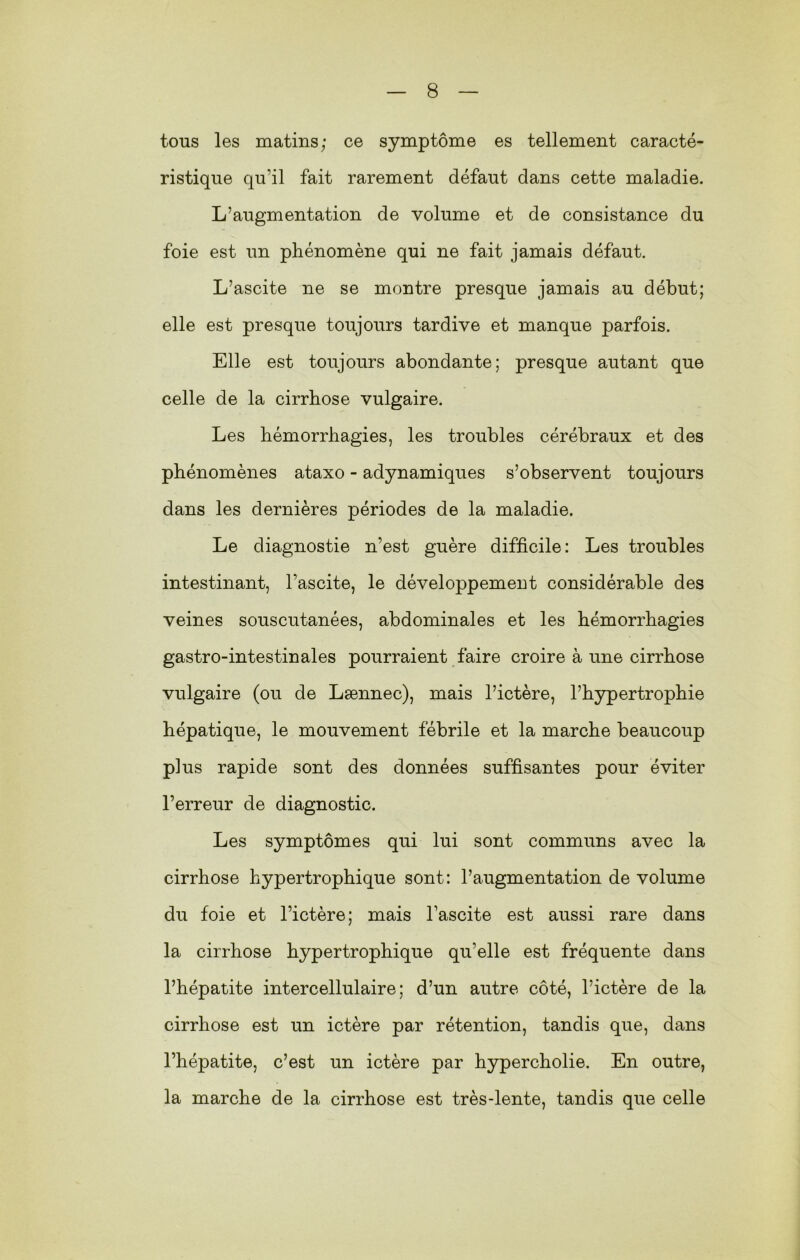 tous les matins; ce symptôme es tellement caracté- ristique qu’il fait rarement défaut dans cette maladie. L’augmentation de volume et de consistance du foie est un phénomène qui ne fait jamais défaut. L’ascite ne se montre presque jamais au début; elle est presque toujours tardive et manque parfois. Elle est toujours abondante; presque autant que celle de la cirrhose vulgaire. Les hémorrhagies, les troubles cérébraux et des phénomènes ataxo - adynamiques s’observent toujours dans les dernières périodes de la maladie. Le diagnostie n’est guère difficile: Les troubles intestinant, l’ascite, le développement considérable des veines souscutanées, abdominales et les hémorrhagies gastro-intestinales pourraient faire croire à une cirrhose vulgaire (ou de Lænnec), mais l’ictère, l’hypertrophie hépatique, le mouvement fébrile et la marche beaucoup plus rapide sont des données suffisantes pour éviter l’erreur de diagnostic. Les symptômes qui lui sont communs avec la cirrhose hypertrophique sont: l’augmentation de volume du foie et l’ictère; mais l’ascite est aussi rare dans la cirrhose hypertrophique qu’elle est fréquente dans l’hépatite intercellulaire; d’un autre côté, l’ictère de la cirrhose est un ictère par rétention, tandis que, dans l’hépatite, c’est un ictère par hypercholie. En outre, la marche de la cirrhose est très-lente, tandis que celle
