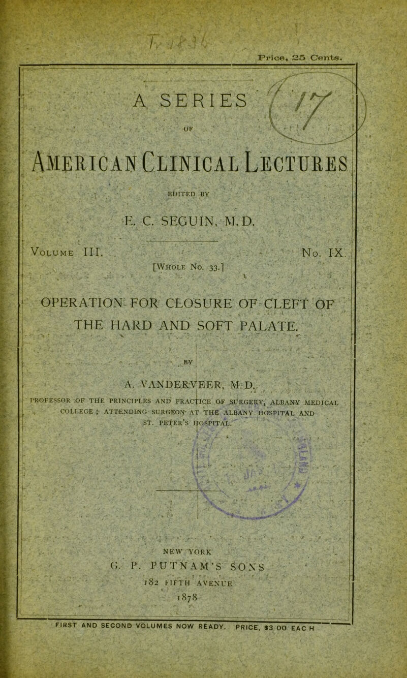 !Price, 25 Cents. A SERIES / / OF i/ American Clinical Lectures EDITED BY Ii. C. SEGUIN, M.D. Volume III. [Whole No. 33.] No. IX OPERATION FOR CLOSURE OF CLEFT 'OF „ j '■ I ■ ^ - THE HARD AND SOFT PALATE. BY A. VANDE&VEER, M: D„ ’ - ti •r,' ■■ PROFESSOR OF THE PRINCIPLES AND PRAcflCE OF .SURGERY, ALBANY MEDICAL college; attending-SURGEOi^ at the ALBANY HOSPITAL AND ST. lexer’s hospital. G. NEW YORK P. PUTNAM’S SONS T ■ ■ ' 182 FIFTH AVENUE 1878 FIRST AND SECOND VOLUMES NOW READY. PRICE. $3 00 EAC H