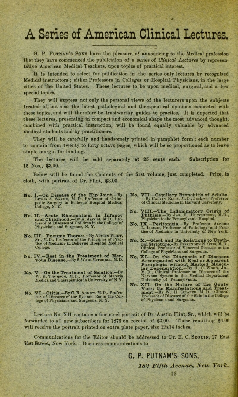 A Series of American Clinical Lectures. G. P. Putnam’s Sons Lave the pleasure of announcing to the Medical profession that they Lave commenced tLe publication of a series of Clinical Lectures by represen- tative American Medical Teachers, upon topics of practical interest. It is intended to select for publication in the series only lectures by recognized Medical instructors ; eilLer Professors in Colleges or Hospital Physicians, in the large cities of the United States. These lectures to be upon medical, surgical, and a few Special topics. They will express not only the personal views of the lecturers upon the subjects treated of, but also the latest pathological and therapeutical opinions connected with these topics, and will therefore be trustworthy guides to practice. It is expected that these lectures, presenting in compact and economical shape the most advanced thought, combined with practical instruction, will be found equally valuable by advanced medical students and by practitioners. They will be carefully and handsomely printed in pamphlet form ; each number to contain from twenty to forty octavo pages, which will be so proportioned as to leave ample margin for binding. The lectures will be sold separately at 25 cents each. Subscription for 12 Nos., $3.00. Below will be found the Contents of the first volume, just completed. Price, in cloth, with portrait of Dr. Flint, $3.00. No. 1.—On Disease of the Hip-Joint.—By Lkwis a. Sayke, M. D.. I*rofePw>r of Ortlio- jM'dic Surgery in Bellevue Hospital Medical College, N Y. No. IT,—Acute Rheumatism in Infancy and Childhood.—By A. Jacobi, M.D., Pro- fessor of Diseases of Children in the College of i’hysiciaus and Surgeons, N. Y. No. III.—Pneumo-Thorasc.-By Austin Fi.int, Sr., M.D., Professor of the Principles of Prac- tice of Medicine in BeUevne Hospital Medical College. No. IV.—Rest in the Treatment oi Ner- vous Disease.—By S. WkluMitcuell, M.D. No. V.—On the Treatment of Sciatica.—By tv. H. I’noMSON, M.D.. Professor of Materia Medica and Therapeutics in University of N.Y. No. VI.—Otitis.—By C. R. Agnew. M.D., Profes- sor of Diseases of the Eye and Ear in the Col- lege of Physicians and Surgeons, N. Y. No. VH.—Capillary Bronchitis of Adults. —By Calvin Ei.lis, M.D., Jackson Professor of Clinical Medicine in Harvard University. No. Vm.—The Inflammatory Origin of Phthisis.—By Jas. H. Hutchinson, M.D., Physician to the Pennsylvania Hospital. No. IX.—Peritonitis.—By Professor AurRitD L. Loomis, Professor of Pathology and Prac- tice of Medicine in University of New York. No. X.—Gleet and its Relations to Ureth- ral Stricture.-By Fessenden N. Otis, M .D., Clinical Professor of Venereal Diseases in the College of Physicians and Surgeons. No. XI.—On the Diagnosis of Diseases Accompanied with Real or Apparent Paraplegia without Marked Muscu- lar Degeneration.—By H. C. Wood, Jr., M. D., Clinical Professor on Diseases of the Nervous System in the Medical Department University of Pennsylvania. No. XII.--On the Nature of the Gouty Vice; Its Manifestations and Treat- ment.—By W’. II. Duaper, M. D., Clinical Professor of Disca.ses of the Skin in the College of Physicians and Surgeons. l.pcture No. XTT, contains a fine steel portrait of Dr. Austin Flint, Sr., wdiirh will be forwarded to all new subscribers for 1876 on receipt of .$3.00. Those remitting $4.00 will receive the portrait printed on extra plate paper, size 12x14 inebes. Cominnuications for the Editor should be addressed to Dr. E. C. Seocin, 17 Easl 81st Street, Xow York. Business communications to G. P. PUTNAM’S SONS, 182 Fifth Avenue^ New YorU* 33