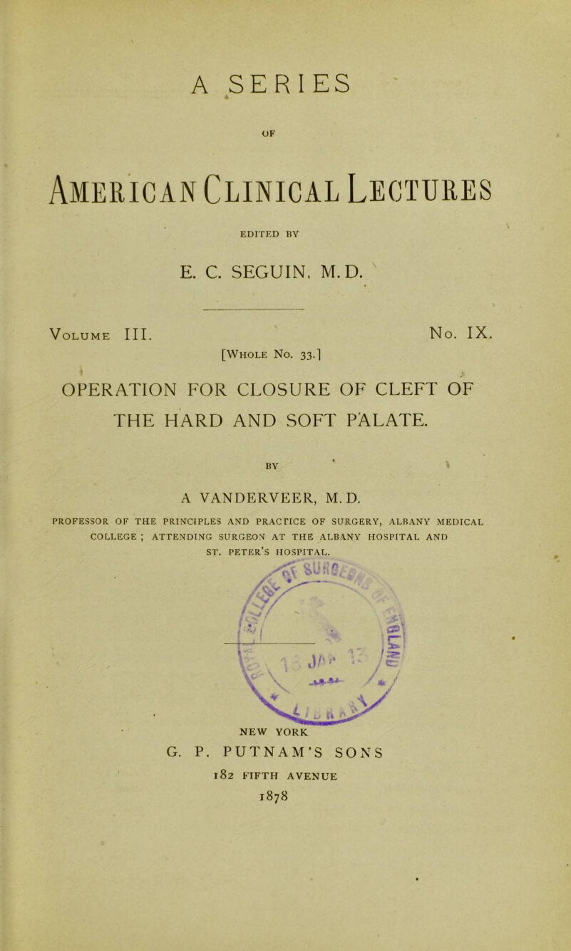 A SERIES OF American Clinical Lectures EDITED BY E. C. SEGUIN, M.D. ' Volume III. No. IX. [Whole No. 33.] ♦ OPERATION FOR CLOSURE OF CLEFT OF THE HARD AND SOFT PALATE. BY ' ? A VANDERVEER, M.D. PROFESSOR OF THE PRINCIPLES AND PRACTICE OF SURGERY, ALBANY MEDICAL COLLEGE ; ATTENDING SURGEON AT THE ALBANY HOSPITAL AND ST. PETER’S HOSPITAL. G. P. PUTNAM’S SOxNS 182 FIFTH AVENUE 1878