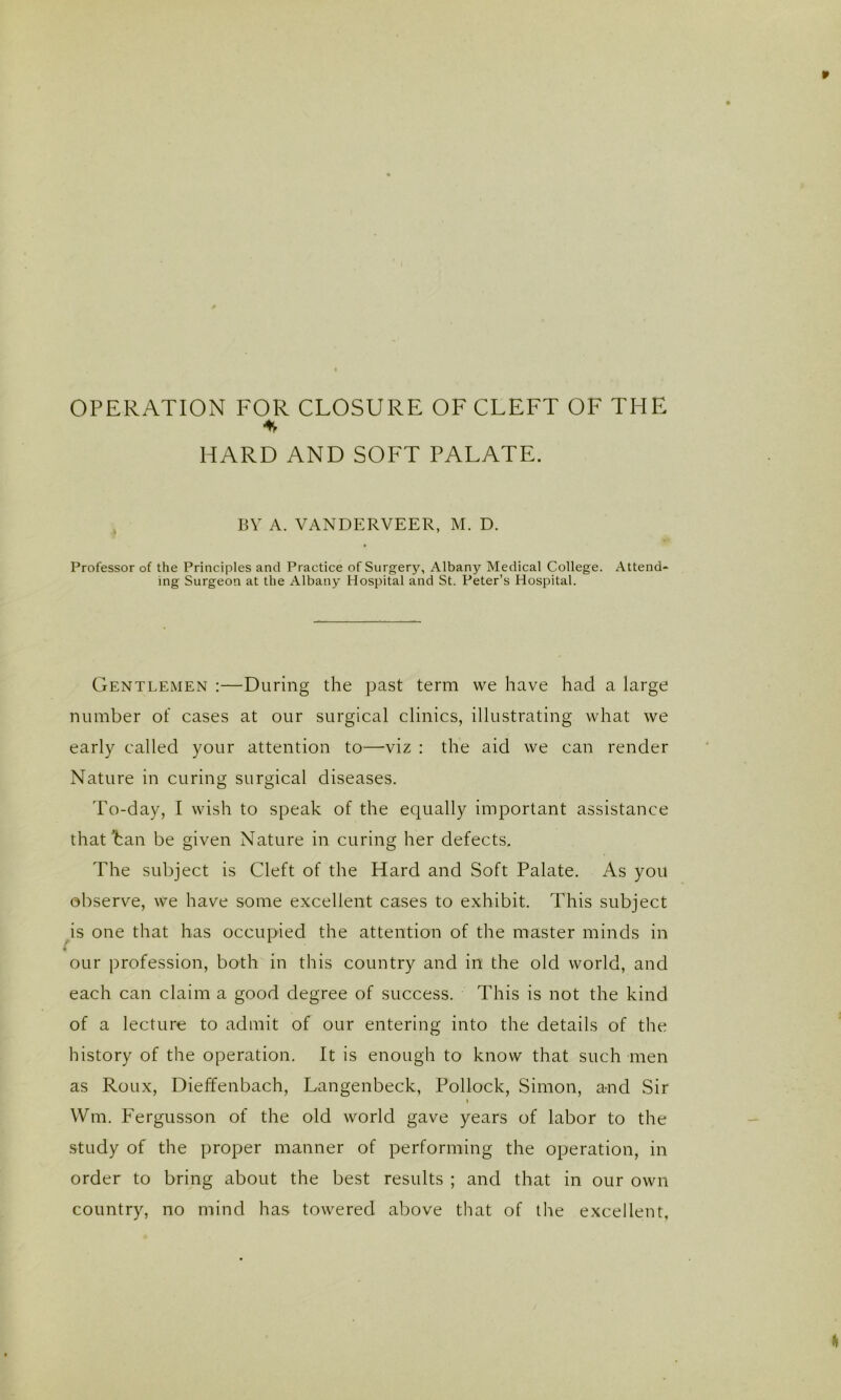 OPERATION FOR CLOSURE OF CLEFT OF THE HARD AND SOFT PALATE. BV A. VANDERVEER, M. D. Professor of the Principles and Practice of Surgery, Albany Medical College. Attend- ing Surgeon at the Albany Hospital and St. Peter’s Hospital. Gentlemen ;—During the past term we have had a large number of cases at our surgical clinics, illustrating what we early called your attention to—viz : the aid we can render Nature in curing surgical diseases. To-day, I wish to speak of the equally important assistance that han be given Nature in curing her defects. The subject is Cleft of the Hard and Soft Palate. As you observe, we have some excellent cases to exhibit. This subject is one that has occupied the attention of the master minds in our profession, both in this country and in the old world, and each can claim a good degree of success. This is not the kind of a lecture to admit of our entering into the details of the history of the operation. It is enough to know that such men as Roux, Dieffenbach, Langenbeck, Pollock, Simon, a-nd Sir I Wm. Fergusson of the old world gave years of labor to the study of the proper manner of performing the operation, in order to bring about the best results ; and that in our own country, no mind has towered above that of tlie excellent.