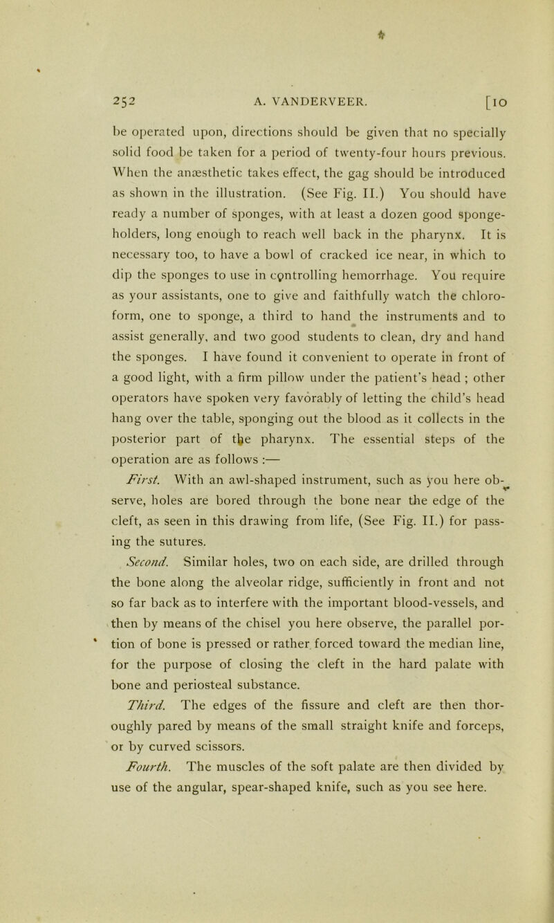 be operated upon, directions should be given that no specially solid food be taken for a period of twenty-four hours previous. When the anaesthetic takes effect, the gag should be introduced as shown in the illustration. (See Fig. II.) You should have ready a number of sponges, with at least a dozen good sponge- holders, long enough to reach well back in the pharynx. It is necessary too, to have a bowl of cracked ice near, in which to dip the sponges to use in c9ntrolling hemorrhage. You require as your assistants, one to give and faithfully watch the chloro- form, one to sponge, a third to hand the instruments and to assist generally, and two good students to clean, dry and hand the sponges. I have found it convenient to operate in front of a good light, with a firm pillow under the patient’s head ; other operators have spoken very favorably of letting the child’s head hang over the table, sponging out the blood as it collects in the ])OSterior part of tbe pharynx. The essential steps of the operation are as follows :— First. With an awl-shaped instrument, such as you here ob- serve, holes are bored through the bone near the edge of the cleft, as seen in this drawing from life, (See Fig. II.) for pass- ing the sutures. Second. Similar holes, two on each side, are drilled through the bone along the alveolar ridge, sufficiently in front and not so far back as to interfere with the important blood-vessels, and then by means of the chisel you here observe, the parallel por- tion of bone is pressed or rather forced toward the median line, for the purpose of closing the cleft in the hard palate with bone and periosteal substance. Third. The edges of the fissure and cleft are then thor- oughly pared by means of the small straight knife and forceps, or by curved scissors. Fourth. The muscles of the soft palate are then divided by use of the angular, spear-shaped knife, such as you see here.