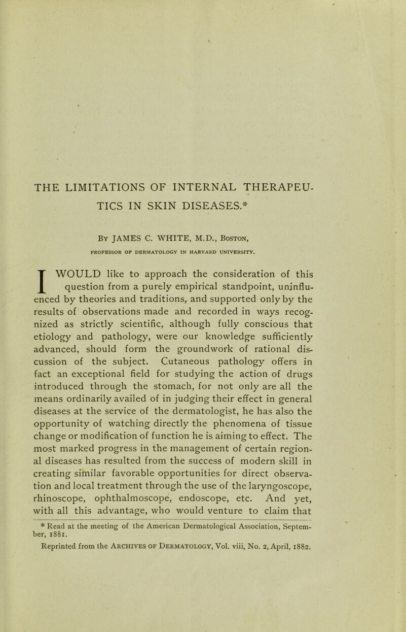 TICS IN SKIN DISEASES* By JAMES C. WHITE, M.D., Boston, PROFESSOR OF DERMATOLOGY IN HARVARD UNIVERSITY. I WOULD like to approach the consideration of this question from a purely empirical standpoint, uninflu- enced by theories and traditions, and supported only by the results of observations made and recorded in ways recog- nized as strictly scientific, although fully conscious that etiology and pathology, were our knowledge sufficiently advanced, should form the groundwork of rational dis- cussion of the subject. Cutaneous pathology offers in fact an exceptional field for studying the action of drugs introduced through the stomach, for not only are all the means ordinarily availed of in judging their effect in general diseases at the service of the dermatologist, he has also the opportunity of watching directly the phenomena of tissue change or modification of function he is aiming to effect. The most marked progress in the management of certain region- al diseases has resulted from the success of modern skill in creating similar favorable opportunities for direct observa- tion and local treatment through the use of the laryngoscope, rhinoscope, ophthalmoscope, endoscope, etc. And yet, with all this advantage, who would venture to claim that * Read at the meeting of the American Dermatological Association, Septem- ber, 1881.