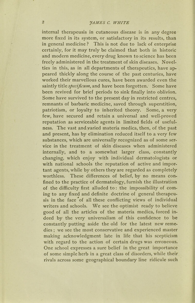 internal therapeusis in cutaneous disease is in any degree more fixed in its system, or satisfactory in its results, than in general medicine ? This is not due to lack of enterprise certainly, for it may truly be claimed that both in historic and modern medicine, every drug known to science has been freely administered in the treatment of skin diseases. Novel- ties in this, as in all departments of therapeutics, have ap- peared thickly along the course of the past centuries, have worked their marvellous cures, have been awarded even the saintly title speciftcum, and have been forgotten. Some have been revived for brief periods to sink finally into oblivion. Some have survived to the present day in restricted centres, remnants of barbaric medicine, saved through superstition, patriotism, or loyalty to inherited theory. Some, a very few, have secured and retain a universal and well-proved reputation as serviceable agents in limited fields of useful- ness. The vast and varied materia medica, then, of the past and present, has by elimination reduced itself to a very few substances, which are universally recognized as of some ser- vice in the treatment of skin diseases when administered internally, and to a somewhat larger class, constantly changing, which enjoy with individual dermatologists or with national schools the reputation of active and impor- tant agents, while by others they are regarded as completely worthless. These differences of belief, by no means con- fined to the practice of dermatology, furnish the illustration of the difficulty first alluded to : the impossibility of com- ing to any fixed and definite doctrine of general therapeu- sis in the face of all these conflicting views of individual writers and schools. We see the optimist ready to believe good of all the articles of the materia medica, forced in- deed by the very universalism of this confidence to be constantly putting aside the old for the latest new reme- dies ; we see the most conservative and experienced master making acknowledgment late in life that his scepticism with regard to the action of certain drugs was erroneous. One school expresses a sure belief in the great importance of some simple herb in a great class of disorders, while their rivals across some geographical boundary line ridicule such