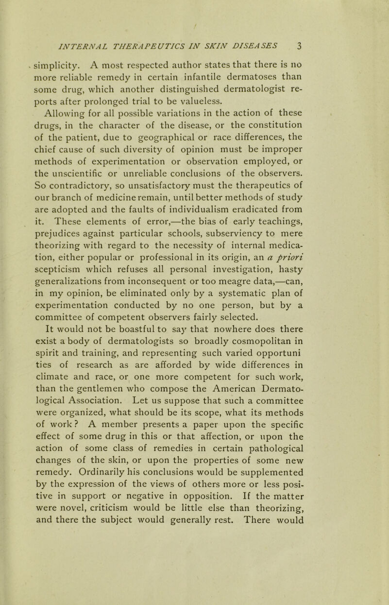 ^ simplicity. A most respected author states that there is no more reliable remedy in certain infantile dermatoses than some drug, which another distinguished dermatologist re- ports after prolonged trial to be valueless. Allowing for all possible variations in the action of these drugs, in the character of the disease, or the constitution of the patient, due to geographical or race differences, the chief cause of such diversity of opinion must be improper methods of experimentation or observation employed, or the unscientific or unreliable conclusions of the observers. So contradictory, so unsatisfactory must the therapeutics of our branch of medicine remain, until better methods of study are adopted and the faults of individualism eradicated from it. These elements of error,—the bias of early teachings, prejudices against particular schools, subserviency to mere theorizing with regard to the necessity of internal medica- tion, either popular or professional in its origin, an a priori scepticism which refuses all personal investigation, hasty generalizations from inconsequent or too meagre data,—can, in my opinion, be eliminated only by a systematic plan of experimentation conducted by no one person, but by a committee of competent observers fairly selected. It would not be boastful to say that nowhere does there exist a body of dermatologists so broadly cosmopolitan in spirit and training, and representing such varied opportuni ties of research as are afforded by wide differences in climate and race, or one more competent for such work, than the gentlemen who compose the American Dermato- logical Association. Let us suppose that such a committee were organized, what should be its scope, what its methods of work ? A member presents a paper upon the specific effect of some drug in this or that affection, or upon the action of some class of remedies in certain pathological changes of the skin, or upon the properties of some new remedy. Ordinarily his conclusions would be supplemented by the expression of the views of others more or less posi- tive in support or negative in opposition. If the matter were novel, criticism would be little else than theorizing, and there the subject would generally rest. There would