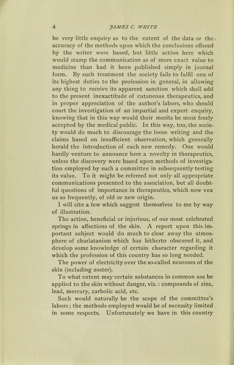be very little enquiry as to the extent of the data or the. accuracy of the methods upon which the conclusions offered by the writer were based, but little action here which would stamp the communication as of more exact value to medicine than had it been published simply in journal form. By such treatment the society fails to fulfil one of its highest duties to the profession in general, in allowing any thing to receive its apparent sanction which shall add to the present inexactitude of cutaneous therapeutics, and in proper appreciation of the author’s labors, who should court the investigation of an impartial and expert enquiry, knowing that in this way would their merits be most freely accepted by the medical public. In this way, too, the socie- ty would do much to discourage the loose writing and the claims based on insufficient observation, which generally herald the introduction of each new remedy. One would hardly venture to announce here a novelty in therapeutics, unless the discovery were based upon methods of investiga- tion employed by such a committee in subsequently testing its value. To it might be referred not only all appropriate communications presented to the association, but all doubt- ful questions of importance in therapeutics, which now vex us so frequently, of old or new origin. I will cite a few which suggest themselves to me by way of illustration. The action, beneficial or injurious, of our most celebrated springs in affections of the skin. A report upon this im- portant subject would do much to clear away the atmos- phere of charlatanism which has hitherto obscured it, and develop some knowledge of certain character regarding it which the profession of this country has so long needed. The power of electricity over the so-called neuroses of the skin (including zoster). To what extent may certain substances in common use be applied to the skin without danger, viz.: compounds of zinc, lead, mercury, carbolic acid, etc. Such would naturally be the scope of the committee’s labors ; the methods employed would be of necessity limited in some respects. Unfortunately we have in this country