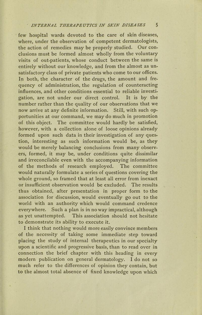 few hospital wards devoted to the care of skin diseases, where, under the observation of competent dermatologists, the action of remedies may be properly studied. Our con- clusions must be formed almost wholly from the voluntary visits of out-patients, whose conduct between the same is entirely without our knowledge, and from the almost as un- satisfactory class of private patients who come to our offices. In both, the character of the drugs, the amount and fre- quency of administration, the regulation of counteracting influences, and other conditions essential to reliable investi- gation, are not under our direct control. It is by the number rather than the quality of our observations that we now arrive at any definite information. Still, with such op- portunities at our command, we may do much in promotion of this object. The committee would hardly be satisfied, however, with a collection alone of loose opinions already formed upon such data in their investigation of any ques- tion, interesting as such information would be, as they would be merely balancing conclusions from many observ- ers, formed, it may be, under conditions quite dissimilar and irreconcilable even with the accompanying information of the methods of research employed. The committee would naturally formulate a series of questions covering the whole ground, so framed that at least all error from inexact or insufficient observation would be excluded. The results thus obtained, after presentation in proper form to the association for discussion, would eventually go out to the world with an authority which would command credence everywhere. Such a plan is in no way impractical, although as yet unattempted. This association should not hesitate to demonstrate its ability to execute it. I think that nothing would more easily convince members of the necessity of taking some immediate step toward placing the study of internal therapeutics in our specialty upon a scientific and progressive basis, than to read over in connection the brief chapter with this heading in every modern publication on general dermatology. I do not so much refer to the differences of opinion they contain, but to the almost total absence of fixed knowledge upon which