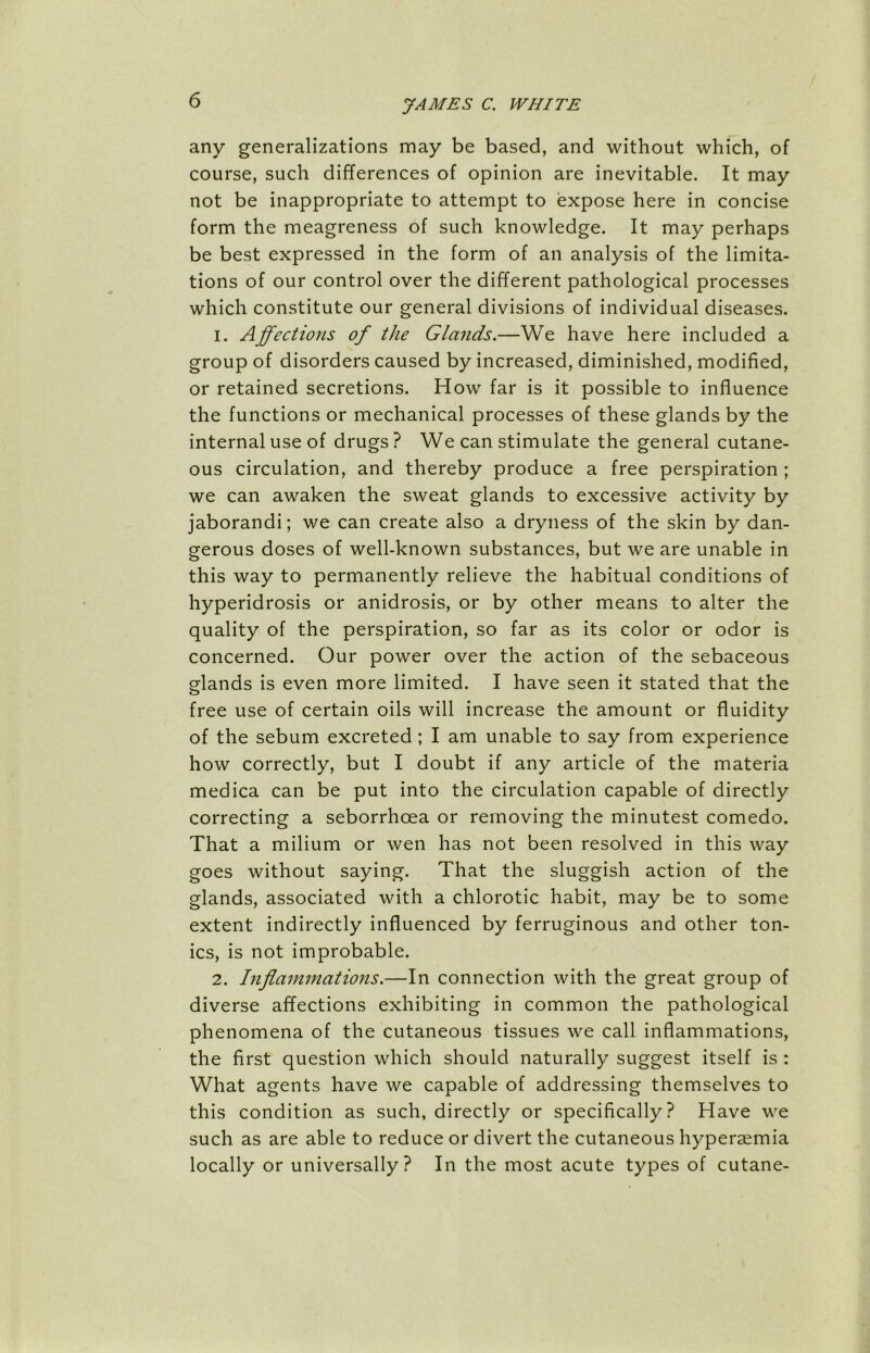 any generalizations may be based, and without which, of course, such differences of opinion are inevitable. It may not be inappropriate to attempt to expose here in concise form the meagreness of such knowledge. It may perhaps be best expressed in the form of an analysis of the limita- tions of our control over the different pathological processes which constitute our general divisions of individual diseases. 1. Affections of the Glands.—We have here included a group of disorders caused by increased, diminished, modified, or retained secretions. How far is it possible to influence the functions or mechanical processes of these glands by the internal use of drugs ? We can stimulate the general cutane- ous circulation, and thereby produce a free perspiration ; we can awaken the sweat glands to excessive activity by jaborandi; we can create also a dryness of the skin by dan- gerous doses of well-known substances, but we are unable in this way to permanently relieve the habitual conditions of hyperidrosis or anidrosis, or by other means to alter the quality of the perspiration, so far as its color or odor is concerned. Our power over the action of the sebaceous glands is even more limited. I have seen it stated that the free use of certain oils will increase the amount or fluidity of the sebum excreted ; I am unable to say from experience how correctly, but I doubt if any article of the materia medica can be put into the circulation capable of directly correcting a seborrhcea or removing the minutest comedo. That a milium or wen has not been resolved in this way goes without saying. That the sluggish action of the glands, associated with a chlorotic habit, may be to some extent indirectly influenced by ferruginous and other ton- ics, is not improbable. 2. Inflammations.—In connection with the great group of diverse affections exhibiting in common the pathological phenomena of the cutaneous tissues we call inflammations, the first question which should naturally suggest itself is : What agents have we capable of addressing themselves to this condition as such, directly or specifically? Have we such as are able to reduce or divert the cutaneous hyperaemia locally or universally? In the most acute types of cutane-