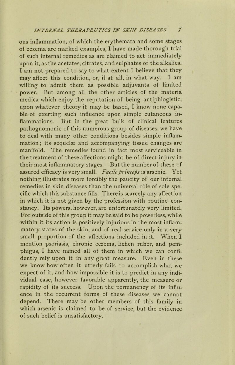 ous inflammation, of which the erythemata and some stages of eczema are marked examples, I have made thorough trial of such internal remedies as are claimed to act immediately upon it, as the acetates, citrates, and sulphates of the alkalies. I am not prepared to say to what extent I believe that they may affect this condition, or, if at all, in what way. I am willing to admit them as possible adjuvants of limited power. But among all the other articles of the materia medica which enjoy the reputation of being antiphlogistic, upon whatever theory it may be based, I know none capa- ble of exerting such influence upon simple cutaneous in- flammations. But in the great bulk of clinical features pathognomonic of this numerous group of diseases, we have to deal with many other conditions besides simple inflam- mation ; its sequelae and accompanying tissue changes are manifold. The remedies found in fact most serviceable in the treatment of these affections might be of direct injury in their most inflammatory stages. But the number of these of assured efficacy is very small. Facileprinceps is arsenic. Yet nothing illustrates more forcibly the paucity of our internal remedies in skin diseases than the universal role of sole spe- cific which this substance fills. There is scarcely any affection in which it is not given by the profession with routine con- stancy. Its powers, however, are unfortunately very limited. For outside of this group it maybe said to be powerless, while within it its action is positively injurious in the most inflam- matory states of the skin, and of real service only in a very small proportion of the affections included in it. When I mention psoriasis, chronic eczema, lichen ruber, and pem- phigus, I have named all of them in which we can confi- dently rely upon it in any great measure. Even in these we know how often it utterly fails to accomplish what we expect of it, and how impossible it is to predict in any indi- vidual case, however favorable apparently, the measure or rapidity of its success. Upon the permanency of its influ- ence in the recurrent forms of these diseases we cannot depend. There may be other members of this family in which arsenic is claimed to be of service, but the evidence of such belief is unsatisfactory.