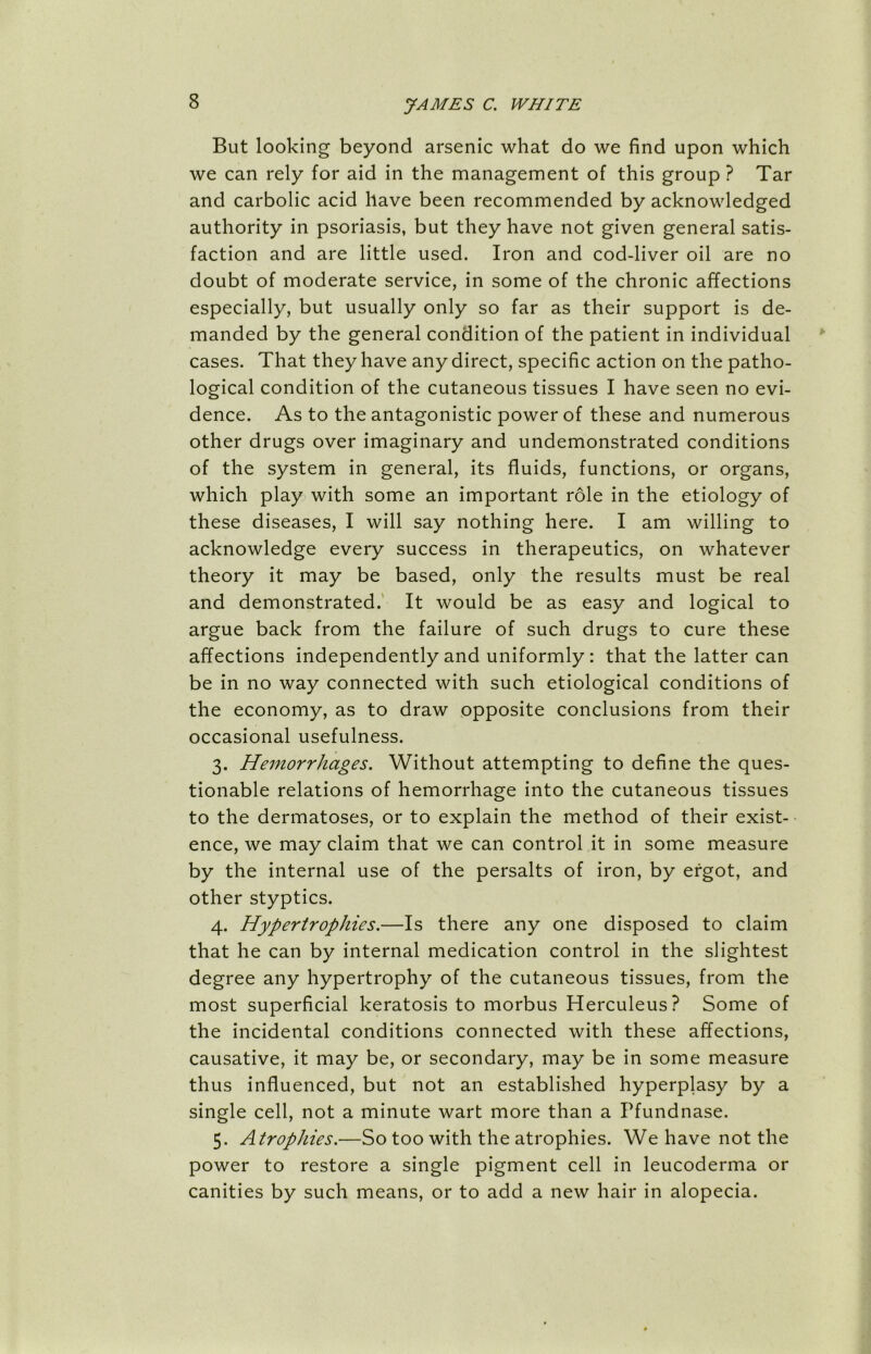 But looking beyond arsenic what do we find upon which we can rely for aid in the management of this group ? Tar and carbolic acid have been recommended by acknowledged authority in psoriasis, but they have not given general satis- faction and are little used. Iron and cod-liver oil are no doubt of moderate service, in some of the chronic affections especially, but usually only so far as their support is de- manded by the general condition of the patient in individual cases. That they have any direct, specific action on the patho- logical condition of the cutaneous tissues I have seen no evi- dence. As to the antagonistic power of these and numerous other drugs over imaginary and undemonstrated conditions of the system in general, its fluids, functions, or organs, which play with some an important role in the etiology of these diseases, I will say nothing here. I am willing to acknowledge every success in therapeutics, on whatever theory it may be based, only the results must be real and demonstrated. It would be as easy and logical to argue back from the failure of such drugs to cure these affections independently and uniformly: that the latter can be in no way connected with such etiological conditions of the economy, as to draw opposite conclusions from their occasional usefulness. 3. Hemorrhages. Without attempting to define the ques- tionable relations of hemorrhage into the cutaneous tissues to the dermatoses, or to explain the method of their exist- ence, we may claim that we can control it in some measure by the internal use of the persalts of iron, by ergot, and other styptics. 4. Hypertrophies.—Is there any one disposed to claim that he can by internal medication control in the slightest degree any hypertrophy of the cutaneous tissues, from the most superficial keratosis to morbus Herculeus? Some of the incidental conditions connected with these affections, causative, it may be, or secondary, may be in some measure thus influenced, but not an established hyperplasy by a single cell, not a minute wart more than a Pfundnase. 5. Atrophies.—So too with the atrophies. We have not the power to restore a single pigment cell in leucoderma or canities by such means, or to add a new hair in alopecia.
