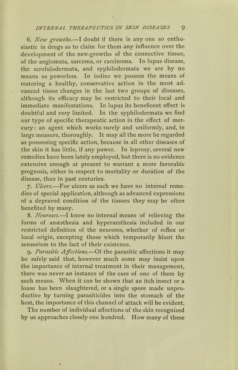 6. New growths.—I doubt if there is any one so enthu- siastic in drugs as to claim for them any influence over the development of the new-growths of the connective tissue, of the angiomata, sarcoma, or carcinoma. In lupus disease, the scrofulodermata, and syphilodermata we are by no means so powerless. In iodine wre possess the means of restoring a healthy, conservative action in the most ad- vanced tissue changes in the last two groups of diseases, although its efficacy may be restricted to their local and immediate manifestations. In lupus its beneficent effect is doubtful and very limited. In the syphilodermata we find our type of specific therapeutic action in the effect of mer- cury: an agent which works surely and uniformly, and, in large measure, thoroughly. It may all the more be regarded as possessing specific action, because in all other diseases of the skin it has little, if any power. In leprosy, several new remedies have been lately employed, but there is no evidence extensive enough at present to warrant a more favorable prognosis, either in respect to mortality or duration of the disease, than in past centuries. 7. Ulcers.—For ulcers as such we have no internal reme- dies of special application, although as advanced expressions of a depraved condition of the tissues they may be often benefited by many. 8. Neuroses.—I know no internal means of relieving the forms of anaesthesia and hyperaesthesia included in our restricted definition of the neuroses, whether of reflex or local origin, excepting those which temporarily blunt the sensorium to the fact of their existence. 9. Parasitic Affections.—Of the parasitic affections it may be safely said that, however much some may insist upon the importance of internal treatment in their management, there was never an instance of the cure of one of them by such means. When it can be shown that an itch insect or a louse has been slaughtered, or a single spore made unpro- ductive by turning parasiticides into the stomach of the host, the importance of this channel of attack will be evident. The number of individual affections of the skin recognized by us approaches closely one hundred. How many of these