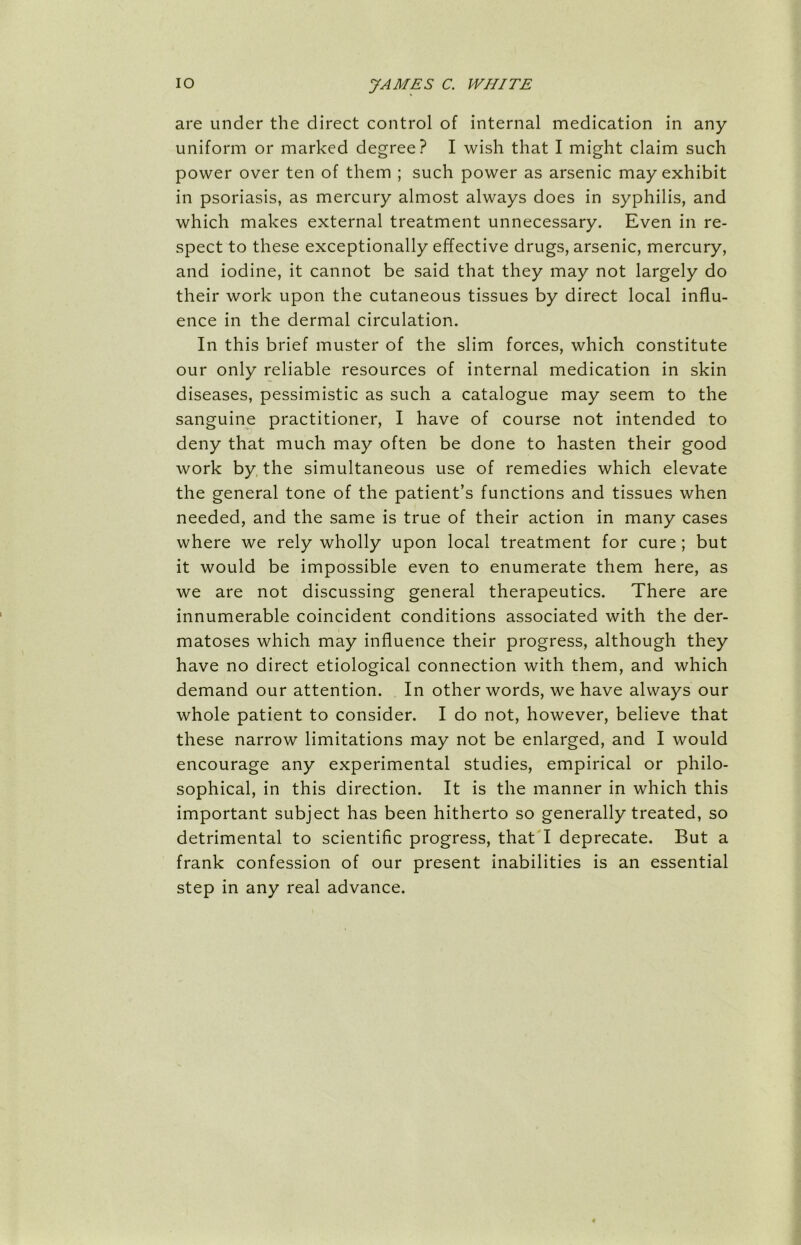 are under the direct control of internal medication in any uniform or marked degree? I wish that I might claim such power over ten of them ; such power as arsenic may exhibit in psoriasis, as mercury almost always does in syphilis, and which makes external treatment unnecessary. Even in re- spect to these exceptionally effective drugs, arsenic, mercury, and iodine, it cannot be said that they may not largely do their work upon the cutaneous tissues by direct local influ- ence in the dermal circulation. In this brief muster of the slim forces, which constitute our only reliable resources of internal medication in skin diseases, pessimistic as such a catalogue may seem to the sanguine practitioner, I have of course not intended to deny that much may often be done to hasten their good work by the simultaneous use of remedies which elevate the general tone of the patient’s functions and tissues when needed, and the same is true of their action in many cases where we rely wholly upon local treatment for cure ; but it would be impossible even to enumerate them here, as we are not discussing general therapeutics. There are innumerable coincident conditions associated with the der- matoses which may influence their progress, although they have no direct etiological connection with them, and which demand our attention. In other words, we have always our whole patient to consider. I do not, however, believe that these narrow limitations may not be enlarged, and I would encourage any experimental studies, empirical or philo- sophical, in this direction. It is the manner in which this important subject has been hitherto so generally treated, so detrimental to scientific progress, that I deprecate. But a frank confession of our present inabilities is an essential step in any real advance.