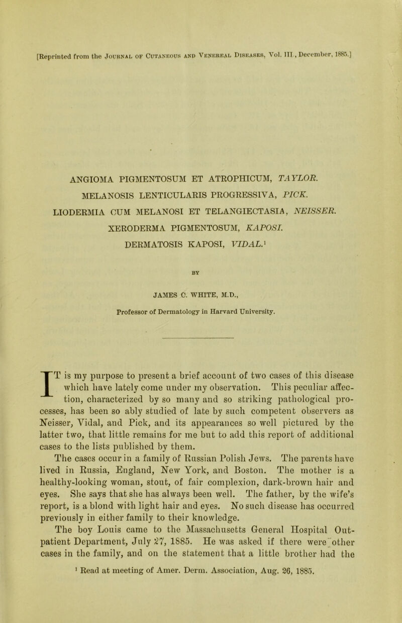 [Reprinted from the Journal of Cutankous ano Vknkreal Diseases, Vol. III., December, 1885.] ANGIOMA PIGMENTOSUM ET ATROPHICUM, TAYLOR. MELANOSIS LENTICULARIS PROGRESSIVA, PICK. LIODERMIA CUM MELANOSI ET TELANGIECTASIA, NEISSER. XERODERMA PIGMENTOSUM, KAPOSI. DERMATOSIS KAPOSI, VIDAL.^ BY JAMES C. WHITE, M.D., Professor of Dermatology in Harvard University, IT is my purpose to present a brief account of two cases of this disease which have lately come under my observation. This peculiar affec- tion, characterized by so many and so striking pathological pro- cesses, has been so ably studied of late by such competent observers as Neisser, Vidal, and Pick, and its appearances so well pictured by the latter two, that little remains for me but to add this report of additional cases to the lists published by them. The cases occur in a family of Russian Polish Jews. Tlie parents have lived in Russia, England, New York, and Boston. The mother is a healthy-looking woman, stout, of fair complexion, dark-brown hair and eyes. She says that she has always been well. The father, by the wife’s report, is a blond with light hair and eyes. No such disease has occurred previously in either family to their knowledge. The boy Louis came to the Massachusetts General Hospital Out- patient Department, July 1885. He was asked if there were'other cases in the family, and on the statement that a little brother had the ’ Read at meeting of Amer. Derm. Association, Aug. 26, 1885.