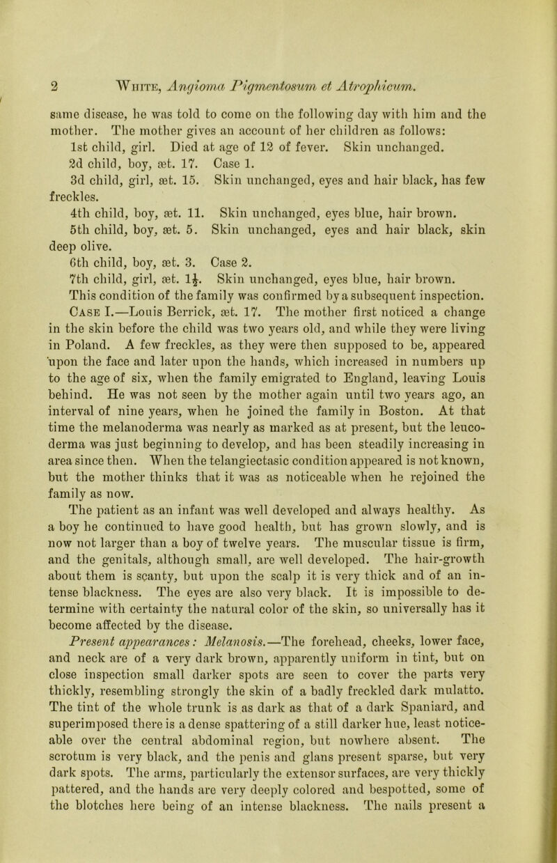 S!ime disease, he was told to come on the following day with him and the mother. The mother gives an account of her children as follows: 1st child, girl. Died at age of 13 of fever. Skin unchanged. 3d child, hoy, cet. 17. Case 1. 3d child, girl, set. 15. Skin unchanged, eyes and hair black, has few freckles. 4th child, boy, ^t. 11. Skin unchanged, eyes blue, hair brown. 5th child, boy, set. 5. Skin unchanged, eyes and hair black, skin deep olive. 6th child, boy, set. 3. Case 3. 7th child, girl, set. IJ. Skin unchanged, eyes blue, hair brown. This condition of the family was confirmed by a subsequent inspection. Case I.—Louis Berrick, set. 17. The mother first noticed a change in the skin before the child was two years old, and while they were living in Poland. A few freckles, as they were then supposed to be, appeared upon the face and later upon the hands, which increased in numbers up to the age of six, when the family emigrated to England, leaving Louis behind. He was not seen by the mother again until two years ago, an interval of nine years, when he joined the family in Boston. At that time the melanoderma was nearly as marked as at present, but the leuco- derma was just beginning to develop, and has been steadily increasing in area since then. When the telangiectasic condition appeared is not known, but the mother thinks that it was as noticeable when he rejoined the family as now. The patient as an infant was well developed and always healthy. As a boy he continued to have good health, but has grown slowly, and is now not larger than a boy of twelve years. The muscular tissue is firm, and the genitals, although small, are well developed. The hair-growth about them is scanty, but upon the scalp it is very thick and of an in- tense blackness. The eyes are also very black. It is impossible to de- termine with certainty the natural color of the skin, so universally has it become affected by the disease. Present ap2oearances: Melanosis.—The forehead, cheeks, lower face, and neck are of a very dark brown, apparently uniform in tint, but on close inspection small darker spots are seen to cover the parts very thickly, resembling strongly the skin of a badly freckled dark mulatto. The tint of the whole trunk is as dark as that of a dark Spaniard, and superimposed there is a dense spattering of a still darker hue, least notice- able over the central abdominal region, but nowhere absent. The scrotum is very black, and the penis and glans present sparse, but very dark spots. The arms, particularly the extensor surfaces, are very thickly pattered, and the hands are very deeply colored and bespotted, some of the blotches here being of an intense blackness. The nails present a