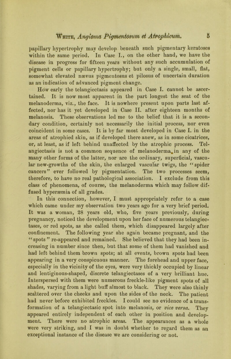 papillary hypertrophy may develop beneath sucli pigmentary keratoses within the same period. In Case I., on the other hand, we have the disease in progress for fifteen years without any such accumulation of pigment cells or papillary hypertrophy; but only a single, small, flat, somewhat elevated naevus pigmentosus et pilosus of uncertain duration as an indication of advanced pigment change. How early the telangiectasis appeared in Case I. cannot be ascer- tained. It is now most apparent in the part longest the seat of the melanoderma, viz., the face. It is nowhere present upon parts last af- fected, nor has it yet developed in Case II. after eighteen months of melanosis. These observations led me to the belief that it is a secon- dary condition, certainly not necessarily the initial process, nor even coincident in some cases. It is by far most developed in Case I. in the areas of atrophied skin, as if developed there anew, as in some cicatrices, or, at least, as if left behind unaffected by the atrophic process. Tel- angiectasis is not a common sequence of melanoderma^in any of the many other forms of the latter, nor are the ordinary, sujierficial, vascu- lar new-growths of the skin, the enlarged vascular twigs, the spider cancers’’ ever followed by pigmentation. The two processes seem, therefore, to have no real pathological association. I exclude from this class of phenomena, of course, the melanoderma which may follow dif- fused hypersemia of all grades. In this connection, however, I must appropriately refer to a case which came under my observation two years ago for a very brief period. It was a woman, 28 years old, who, five years previously, during pregnancy, noticed the development upon her face of numerous telangiec- tases, or red spots, as she called them, which disappeared largely after confinement. The following year she again became pregnant, and the spots ” re-appeared and remained. She believed that they had been in- creasing in number since then, but that some of them had vanished and had left behind them brown spots; at all events, brown spots had been appearing in a very conspicuous manner. The forehead and upper face, especially in the vicinity of the eyes, were very thickly occupied by linear and lentiginous-shaped, discrete telangiectases of a very brilliant hue. Interspersed with them were numerous freckle-like pigment spots of all shades, varying from a light buff almost to black. They were also thinly scattered over the cheeks and upon the sides of the neck. The patient had never before exhibited freckles. I could see no evidence of a trans- formation of a telangiectasic spot into melanosis, or vice versa. They appeared entirely independent of each other in position and develop- ment. There were no atrophic areas. The appearances as a whole were very striking, and I was in doubt whether to regard them as an exceptional instance of the disease we are considering or not.