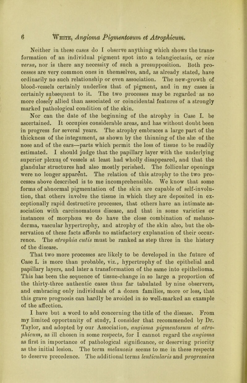 Neither in these cases do I observe anything which shows the trans^ formation of an individual pigment spot into a telangiectasis, or vice versa, nor is there any necessity of such a presupposition. Both pro- cesses are very common ones in themselves, and, as already stated, have ordinarily no such relationship or even association. The new-growth of blood-vessels certainly underlies that of pigment, and in my cases is certainly subsequent to it. The two processes may be regarded as no i* ^ more closely allied than associated or coincidental features of a strongly marked pathological condition of the skin. Nor can the date of the beginning of the atrophy in Case I. be ascertained. It occupies considerable areas, and has without doubt been in progress for several years. The atrophy embraces a large part of the thickness of the integument, as shown by the thinning of the alse of the nose and of the ears—parts which permit the loss of tissue to be readily estimated. I should judge that the papillary layer with the underlying superior plexus of vessels at least had wholly disappeared, and that the glandular structures had also mostly perished. The follicular openings were no longer apparent. The relation of this atrophy to the two pro- cesses above described is to me incomprehensible. We know that some forms of abnormal pigmentation of the skin are capable of self-involu- tion, that others involve the tissue in which they are deposited in ex- ceptionally rapid destructive processes, that others have an intimate as- sociation with carcinomatous disease, and that in some varieties or instances of morphoea wo do have the close combination of melano- derma, vascular hypertrophy, and atrophy of the skin also, but the ob- servation of these facts affords no satisfactory explanation of their occur- rence. The atrophia cutis must be ranked as step three in the history of the disease. That two more processes are likely to be developed in the future of Case I. is more than probable, viz., hypertrophy of the epithelial and papillary layers, and later a transformation of the same into epithelioma. This has been the sequence of tissue-change in so large a proportion of the thirty-three authentic cases thus far tabulated by nine observers, and embracing only individuals of a dozen families, more or less, that this grave prognosis can hardly be avoided in so well-marked an example of the affection. I have but a word to add concerning the title of the disease. From my limited opportunity of study, I consider that recommended by Dr. Taylor, and adopted by our Association, angioma pigmentosum et atro- phicum, as ill chosen in some respects, for I cannot regard the angioma as first in importance of pathological significance, or deserving priority as the initial lesion. The term melanosis seems to me in these respects to deserve precedence. The additional terms lenticular is and jjrogressiva