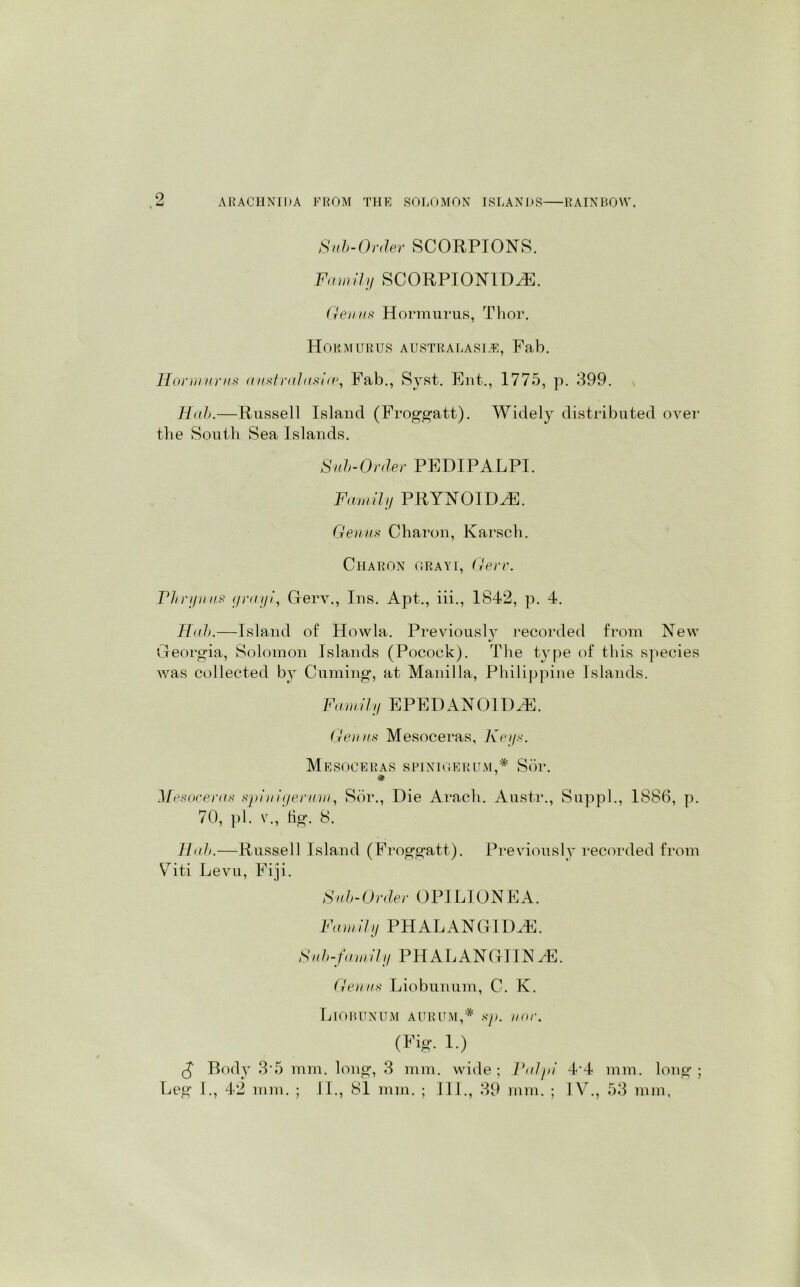 Sab-Order SCORPIONS. Family SCORPION1DH1. Genas Hormurus, Thor. Hob Mur us australasi.e, Fab. Hormurus australusire, Fab., Syst. Ent., 1775, p. 399. Hub.—Russell Island (Froggatt). Widely distributed over the South Sea Islands. Sub-Order PEDIPALPI. Family PRYNOIDH1. Genas Charon, Karsch. Charon grayi, Gere. Pbrynus yruyi, Oerv., Ins. Apt., iii., 1842, p. 4. Hub.—Island of Howla. Previously recorded from New «/ Georgia, Solomon Islands (Pocock). The type of this species was collected by Cuming, at Manilla, Philippine Islands. Family EPEDANOIDAE. Genus Mesoceras, Keys. Mesoceras spinioerum,* Sor. Mesoceras spi uigerum, Sor., Die Arach. Austr., Suppl., 1886, p. 70, pi. v., tig. 8. Slab.—Russell Island (Froggatt). Previously recorded from Viti Levu, Fiji. Sab-Order OPILIONEA. Family PH ALAN GIDAE. Sub-family PHALANGITN/F. Genus Liobunum, C. K. LlOBUNUM AURUM,* sp. ii or. (Fig. 1.) £ Bod}r 3 5 mm. long, 3 mm. wide ; Palpi 44 mm. long ; Leg I., 42 mm. ; II., 81 mm. ; TIL, 39 mm. ; IV., 53 mm,