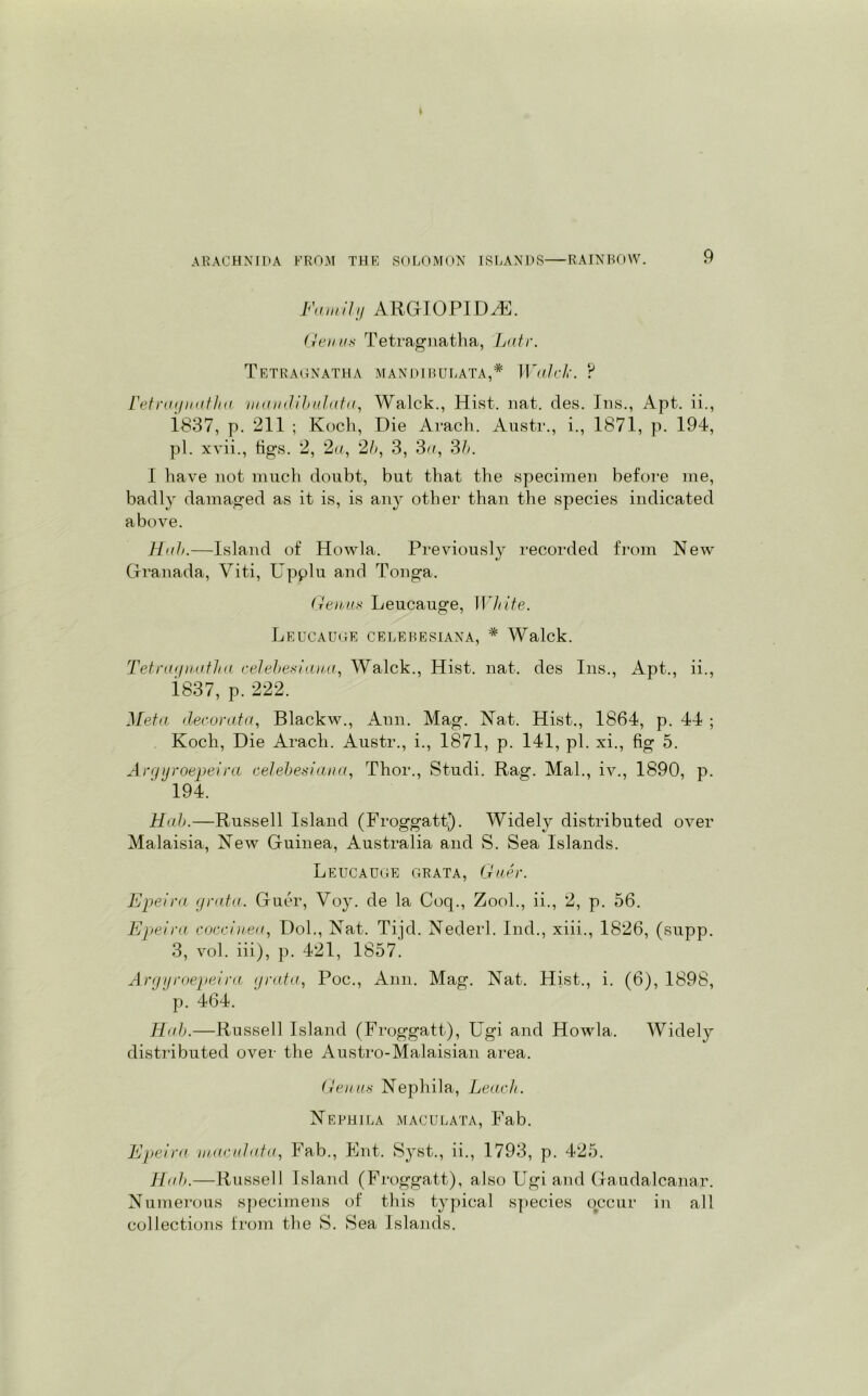 Family ARGIOPIDvE. Genus Tetragnatha, Latr. Tetragnatha mandibulata,* Walck. ? ret ray nath a :mcmdibulata, Walck., Hist. nat. des. Ins., Apt. ii., 1837, p. 211 ; Koch, Die Arach. Austr., i., 1871, p. 194, pi. xvii., tigs. 2, 2a, 2b, 3, 3a, 3b. I have not much doubt, but that the specimen before me, badly damaged as it is, is any other than the species indicated above. Hub.—Island of Howla. Previously recorded from New Granada, Viti, Upplu and Tonga. Genus Leucauge, White. Leucauge celebesiana, * Walck. Tetra<inatha celebesiana, Walck., Hist. nat. des Ins., Apt., ii., 1837, p. 222. Meta decor at a, Blackw., Ann. Mag. Nat. Hist., 1864, p. 44 ; Koch, Die Arach. Austr., i., 1871, p. 141, pi. xi., fig 5. Argyroepeira celebesiana, Thor., Studi. Rag. Mai., iv., 1890, p. 194. Hah.—Russell Island (Froggatt.). Widely distributed over Malaisia, New Guinea, Australia and S. Sea Islands. Leucauge grata, Guer. Epeira grata. Guer, Voy. de la Coq., Zool., ii., 2, p. 56. Epeira coccinea, Dol., Nat. Tiid. Nederl. Ind., xiii., 1826, (supp. 3, vol. iii), p. 421, 1857'. Argyroepeira grata, Poc., Ann. Mag. Nat. Hist., i. (6), 1898, p. 464. Hab.—Russel] Island (Froggatt), Ugi and Howla. Widely distributed over the Austro-Malaisian area. Genus Nephila, Leach. Nephila maculata, Fab. Epeira maculata, Fab., Ent. Syst., ii., 1793, p. 425. Hab.—Russell Island (Froggatt), also Ugi and Gaudalcanar. Numerous specimens of this typical species occur in all collections from the S. Sea Islands.