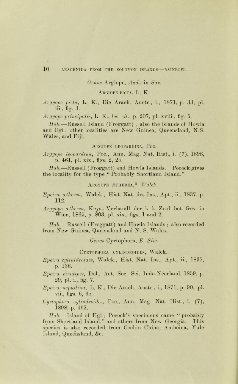 Genas Argiope, Aiid., in Sav. Aroiope picta, L. K. Argyope picta, L. K., Die Arach. Austr., i., 1871, p. 33, pi. iii., tig. 3. Argyope principalis, L. K., loc. cit., p. 207, pi. xviii., tig. 5. Hah.—Russell Island (Froggatt) ; also the islands of Howla and Ugi ; other localities are New Guinea, Queensland, N.S. Wales, and Fiji. Argiope leopardina, Poc. Argyope leoparclina, Poc., Ann. Mag. Nat. Hist., i. (7), 1898, p. 461, pi. xix., tigs. 2, 2a. Hah.—Russell (Froggatt) and Howla Islands. Pocock gives the locality for the type “ Probably Shortland Island.” Argyope jetherea,* Walck. Epeira oeiherea, Walck., Hist. Nat. des Ins., Apt., ii., 1837, p. 112. Argyope cetherea, Keys., Verliandl. der k. k. Zool. bot. Ges. in Wien, 1865, p. 803, pi. xix., tigs. 1 and 2. Hah.—Russell (Froggatt) and Howla Islands ; also recorded from New Guinea, Queensland and N. S. Wales. Genus Cyrtophora, E. Sim. Cyrtophora cylindroides, Walck. Epeira Cyliindroides, Walck., Hist. Nat. Ins., Apt., ii., 1837, p. 136. Epeira viridipes, Dol., Act. Soc. Sci. Indo-Ncerland, 1859, p. 29, pi. i., tig. 7. Epeira nephilina, L. K., Die Arach. Austr., i., 1871, p. 90, pi. vii., tigs. 6, 6u. Cyrtophora cylindroides, Poc., Ann. Mag. Nat. Hist., i. (7), 1898, p. 462. Hah.—Island of Ugi ; Pocock’s specimens came “ probably from Shortland Island,” and others from New Georgia. This species is also recorded from Cochin China, Amboina, Yule Island, Queensland, &c.