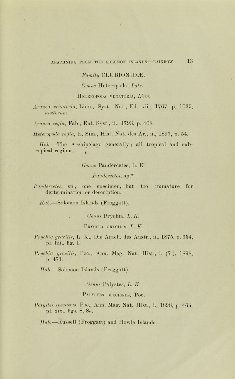 Family CLUBIONIDAE. Genus Heteropoda, Lair. Heteropoda venatoria, Linn. Aranea venatoria, Linn., Syst. Nat., Ed. xii., 1767, p. 1035, auctorum. Aranea regia, Fab., Ent. Syst., ii., 1793, p. 408. Heteropoda regia., E. Sim., Hist. Nat. des Ar., ii., 1897, p. 54. Hab.—The Archipelago generally ; all tropical and sub- tropical regions. f Genus Pandercetes, L. K. Pandercetes, sp A Pandercetes, sp., one specimen, but too immature for dertermination or description. Hah.—Solomon Islands (Froggatt). Genus Prychia, L. K. Prychia GRACILIS, L. K. Prychia gracilis, L. K., Die Aracli. des Austr., ii., 1875, p. 654, pi. liii., fig. 1. Prychia gracilis, Poc., Ann. Mag. Nat. Hist., i. (7.), 1898, p. 471. Hah.—Solomon Islands (Froggatt). Genus Palystes, L. K. Palystes speciosus, Poc. Palystes speciosus, Poc., Ann. Mag. Nat. Hist., i., 1898, p. 465, pi. xix., tigs. 8, 8a.