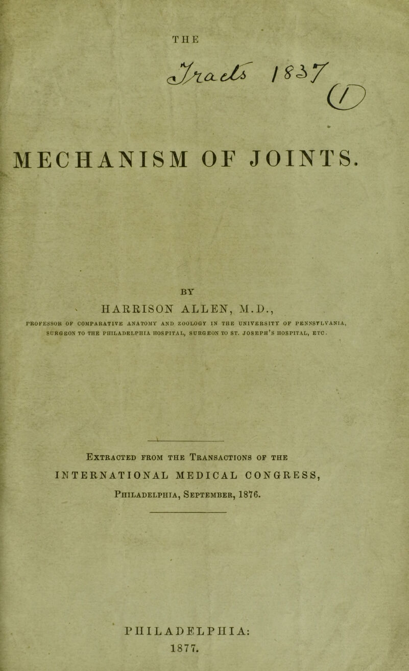 (D MECHANISM OF JOINTS. BY HARRISON ALLEN, M.D., FROFESSOR OF COMPARATIVE ANATOMY AND ZOOLOGY IN THE UNIVERSITY OF PENNSYLVANIA, SURGEON TO THE PHILADELPHIA HOSPITAL, SURGEON TO ST. JOSEPH’S HOSPITAL, ETC. Extracted from the Transactions of the INTERNATIONAL MEDICAL CONGRESS, Philadelphia, September, 1816. PHILADELPHIA: 1877.