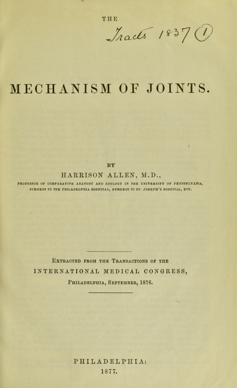 MECHANISM OF JOINTS. BY HARRISON ALLEN, M.D., PROFESSOR OF COMPARATIVE ANATOMY AND ZOOLOGY IN THE UNIVERSITY OF PENNSYLVANIA, SURGEON TO THE PHILADELPHIA HOSPITAL, SURGEON TO ST. JOSEPH’S HOSPITAL, ETC. Extracted from the Transactions of the INTERNATIONAL MEDICAL CONGRESS, Philadelphia, September, 1876. PHILADELPHIA: 1877.