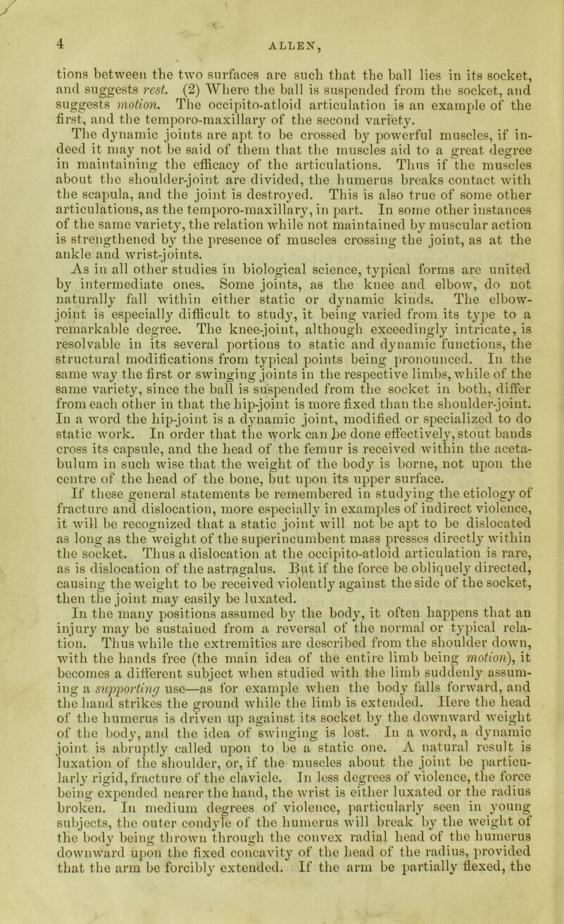 tions between the two surfaces are such that the ball lies in its socket, and suggests rest. (2) Where the ball is suspended from the socket, and suggests motion. The occipito-atloid articulation is an example of the first, and the temporo-maxillary of the second variety. The dynamic joints are apt to be crossed by powerful muscles, if in- deed it may not be said of them that the muscles aid to a great degree in maintaining the efficacy of the articulations. Thus if the muscles about the shoulder-joint are divided, the humerus breaks contact with the scapula, and the joint is destroyed. This is also true of some other articulations, as the temporo-maxillary, in part. In some other instances of the same variety, the relation while not maintained by muscular action is strengthened by the presence of muscles crossing the joint, as at the ankle and wrist-joints. As in all other studies in biological science, typical forms are united by intermediate ones. Some joints, as the knee and elbow, do not naturally fall within either static or dynamic kinds. The elbow- joint is especially difficult to study, it being varied from its type to a remarkable degree. The knee-joint, although exceedingly intricate, is resolvable in its several portions to static and dynamic functions, the structural modifications from typical points being pronounced. In the same way the first or swinging joints in the respective limbs, while of the same variety, since the ball is suspended from the socket in both, differ from each other in that the hip-joint is more fixed than the shoulder-joint. In a word the hip-joint is a dynamic joint, modified or specialized to do static work. In order that the work can be done effectively, stout bands cross its capsule, and the head of the femur is received within the aceta- bulum in such wise that the weight of the body is borne, not upon the centre of the head of the bone, but upon its upper surface. If these general statements be remembered in studying the etiology of fracture and dislocation, more especially in examples of indirect violence, it will be recognized that a static joint will not be apt to be dislocated as long as the weight of the superincumbent mass presses directly within the socket. Thus a dislocation at the occipito-atloid articulation is rare, as is dislocation of the astragalus. But if the force be obliquely directed, causing the weight to be received violently against the side of the socket, then the joint may easily be luxated. In the many positions assumed by the body, it often happens that an injury may be sustained from a reversal of the normal or typical rela- tion. Thus while the extremities are described from the shoulder down, with the hands free (the main idea of the entire limb being motion), it becomes a different subject when studied with the limb suddenly assum- ing a supporting use—as for example when the body falls forward, and the hand strikes the ground while the limb is extended. Here the head of the humerus is driven up against its socket by the downward weight of the body, and the idea of swinging is lost. In a word, a dynamic joint is abruptly called upon to.be a static one. A natural result is luxation of the shoulder, or, if the muscles about the joint be particu- larly rigid, fracture of the clavicle. In less degrees of violence, the force being expended nearer the hand, the wrist is either luxated or the radius broken. In medium degrees of violence, particularly seen in young subjects, the outer condyle of the humerus will break by the weight of the body being thrown through the convex radial head of the humerus downward upon the fixed concavity of the head of the radius, provided that the arm be forcibly extended. If the arm be partially Hexed, the