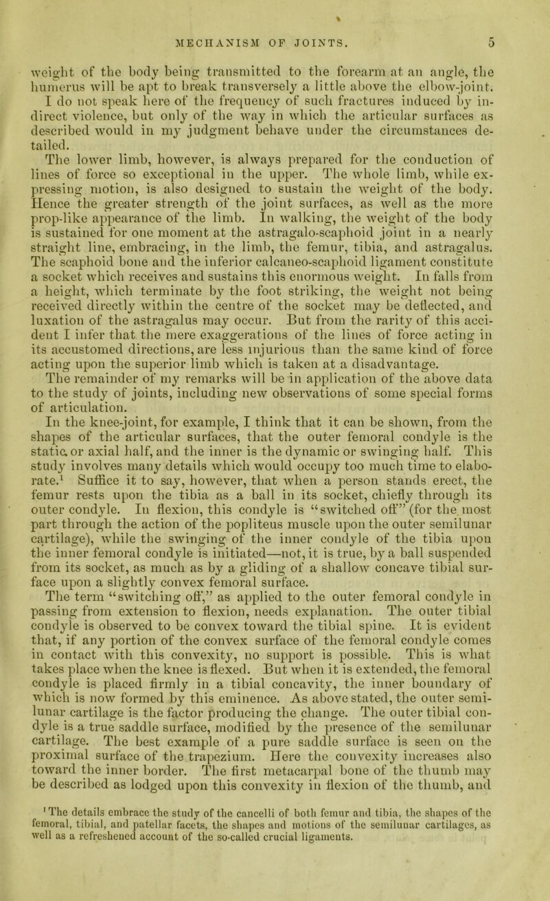 weight of the body being transmitted to the forearm at an angle, the humerus will be apt to break transversely a little above the elbow-joint. I do not speak here of the frequency of such fractures induced by in- direct violence, but only of the way in which the articular surfaces as described would in 1113' judgment behave under the circumstances de- tailed. The lower limb, however, is always prepared for the conduction of lines of force so exceptional in the upper. The whole limb, while ex- pressing motion, is also designed to sustain the weight of the body. Hence the greater strength of the joint surfaces, as well as the more prop-like appearance of the limb. In walking, the weight of the body is sustained for one moment at the astragalo-scaphoid joint in a nearly straight line, embracing, in the limb, the femur, tibia, and astragalus. The scaphoid bone and the inferior calcaneo-scaplioid ligament constitute a socket which receives and sustains this enormous weight. In falls from a height, which terminate by the foot striking, the weight not being- received directly within the centre of the socket may be deflected, and luxation of the astragalus may occur. But from the rarity of this acci- dent I infer that the mere exaggerations of the lines of force acting in its accustomed directions, are less injurious than the same kind of force acting upon the superior limb which is taken at a disadvantage. The remainder of my remarks will be in application of the above data to the study of joints, including new observations of some special forms of articulation. In the knee-joint, for example, I think that it can be shown, from the shapes of the articular surfaces, that the outer femoral condyle is the static, or axial half, and the inner is the dynamic or swinging half. This study involves many details which would occupy too much time to elabo- rate.1 Suffice it to say, however, that when a person stands erect, the femur rests upon the tibia as a ball in its socket, chiefly through its outer condyle. In flexion, this condyle is “switched off” (for the most part through the action of the popliteus muscle upon the outer semilunar cartilage), while the swinging of the inner condyle of the tibia upon the inner femoral condyle is initiated—not, it is true, by a ball suspended from its socket, as much as by a gliding of a shallow concave tibial sur- face upon a slightly convex femoral surface. The term “switching off,” as applied to the outer femoral condyle in passing from extension to flexion, needs explanation. The outer tibial condyle is observed to be convex toward the tibial spine. It is evident that, if any portion of the convex surface of the femoral condyle comes in contact with this convexity, no support is possible. This is what takes place when the knee is flexed. But when it is extended, the femoral condyle is placed firmly in a tibial concavity, the inner boundary of which is now formed by this eminence. As above stated, the outer semi- lunar cartilage is the factor producing the change. The outer tibial con- dyle is a true saddle surface, modified by the presence of the semilunar cartilage. The best example of a pure saddle surface is seen on the proximal surface of the trapezium. Here the convexity increases also toward the inner border. The first metacarpal bone of the thumb may be described as lodged upon this convexity in flexion of the thumb, and 1 The details embrace the study of the cancelli of both femur and tibia, the shapes of the femoral, tibial, and patellar facets, the shapes and motions of the semilunar cartilages, as well as a refreshened account of the so-called crucial ligaments.
