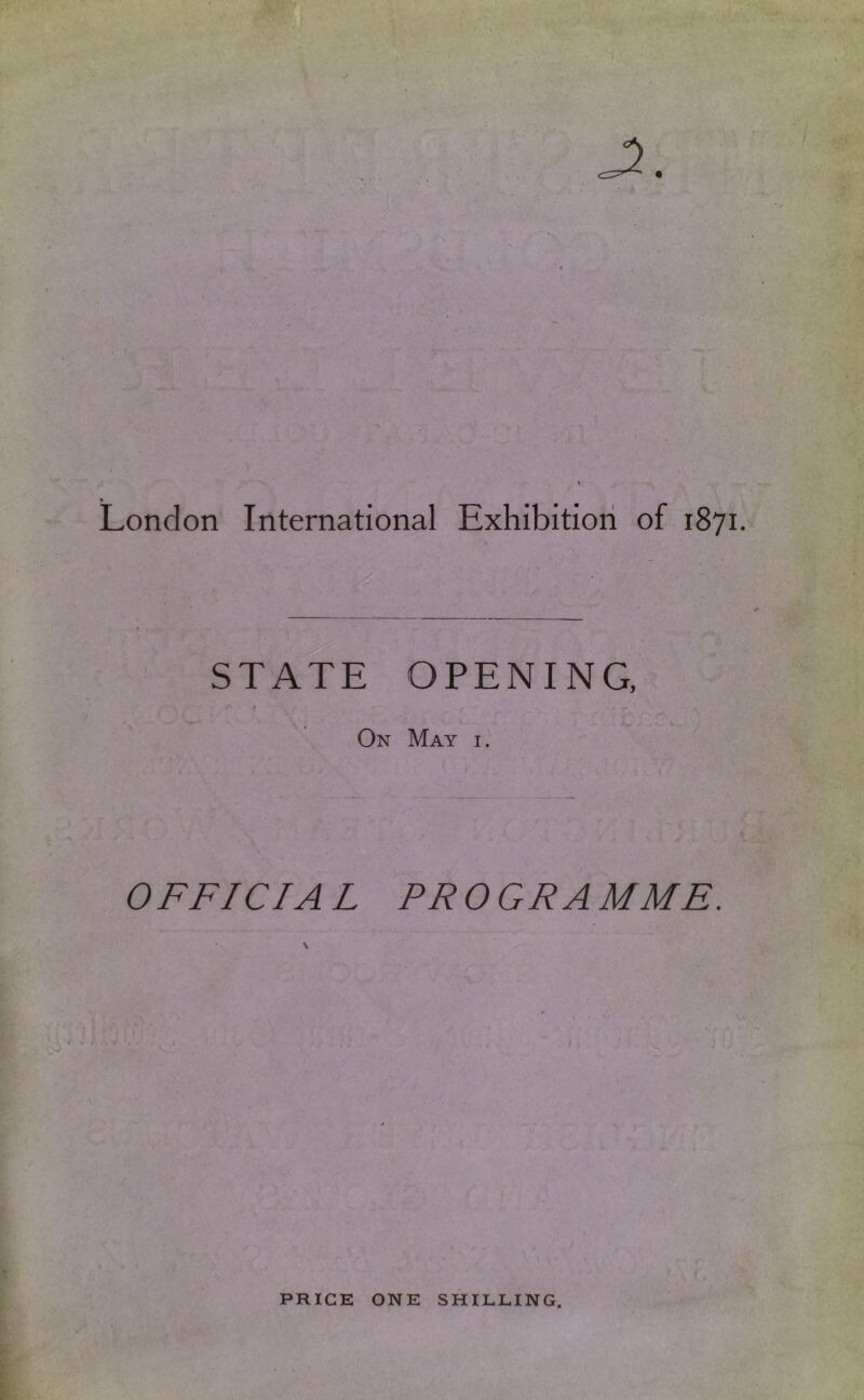( London International Exhibition of 1871. STATE OPENING, t On May i.' OFFICIA L PROGRAMME. PRICE ONE SHILLING.