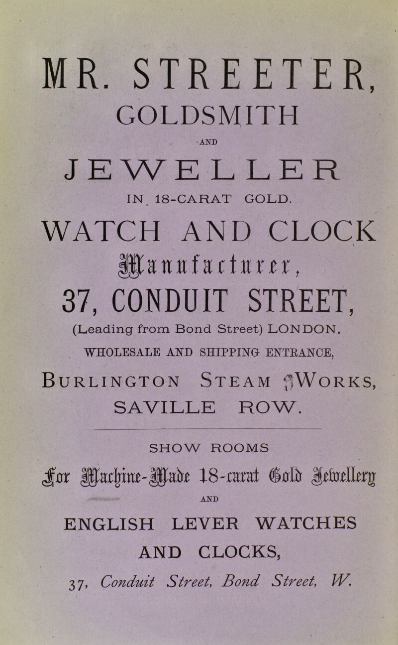 MR. STREETER, GOLDSMITH AND JEWELLER IN 18-CARAT GOLD. A WATCH AND CLOCK ♦ 37, CONDUIT STREET, (Leading from Bond Street) LONDON. WHOLESALE AND SHIPPING ENTEANCE, Burlington Steam f>WoRKS, SAVILLE ROW. SHOW ROOMS AND ENGLISH LEVER WATCHES AND CLOCKS, t 37, Conduit Street, Bond Street, IV.