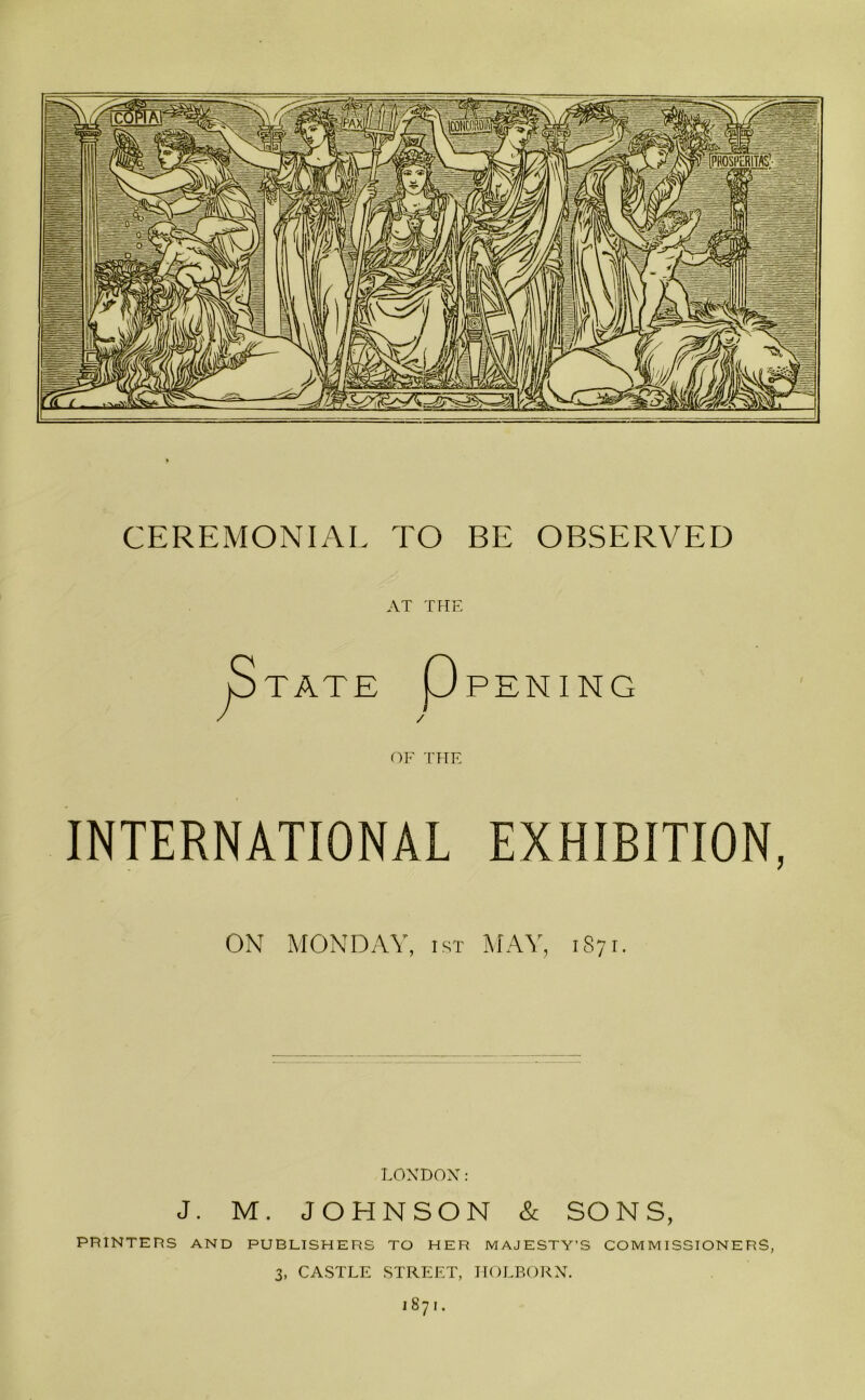 CEREMONIAL TO BE OBSERVED AT THE P TATE UPENING / OF THE INTERNATIONAL EXHIBITION, ON MONDAY, ist MAY, 1871. LONDON: J. M. JOHNSON & SONS, PRINTERS AND PUBLISHERS TO HER MAJESTY’S COMMISSIONERS, 3, CASTLE STREET, HOLBORN. 1871.