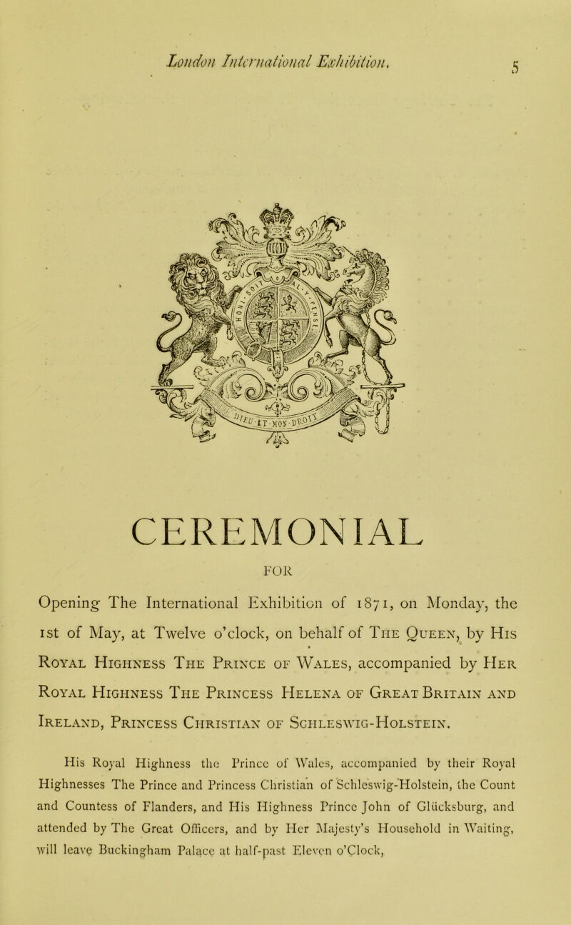 CEREMONIAL FOR Opening The International Exhibition of 1871, on Monday, the I St of May, at Twelve o’clock, on behalf of The Oueex, by His 9 Royal Highness Tpie Prince of Wales, accompanied by Her Royal Highness The Princess Helena of Great Britain and Ireland, Princess Christian of Schleswig-Holstein. His Royal liighness the Prince of Wales, accompanied by their Royal Highnesses The Prince and Princess Christian of Schleswig-Holstein, the Count and Countess of Flanders, and His Highness Prince John of Gliicksburg, and attended by The Great Officers, and by Fler IMajesty’s Flousehold in Waiting, will leave Buckingham Palace at half-past Eleven o’Clock,