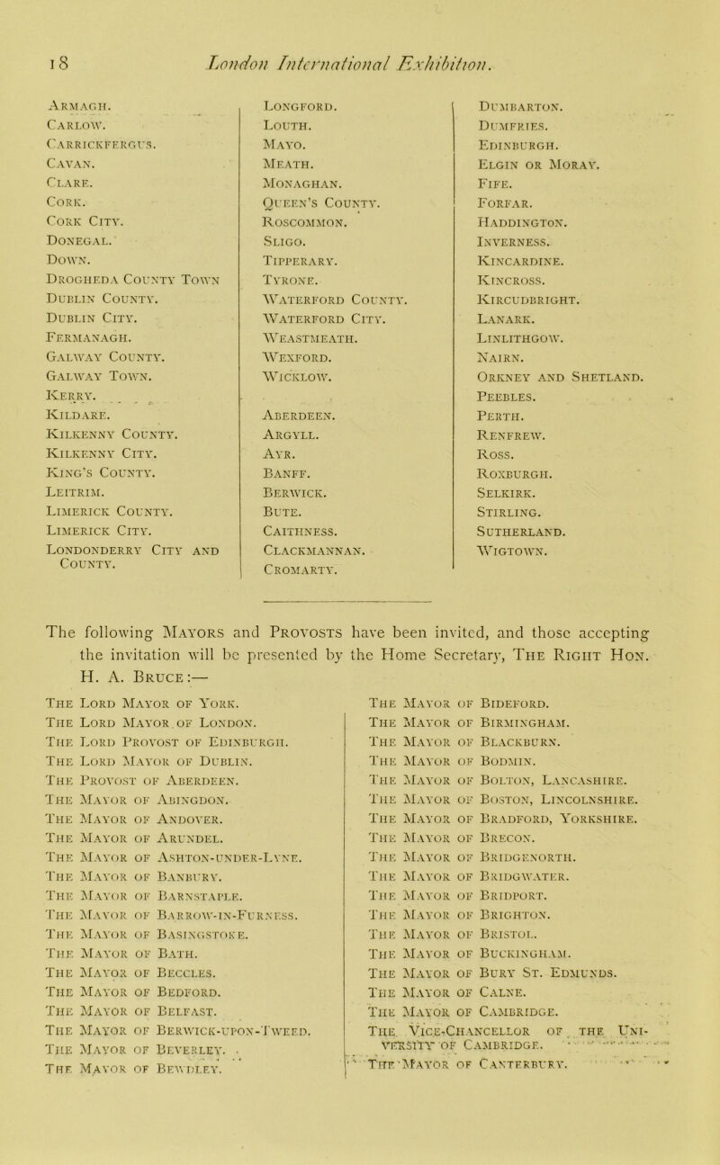 Armagh. Carlow. Carrickfergus. Cavan. Clare. Cork. Cork City. Donegal. Down. Drogheda County Town Dullin County. Dublin City. Fermanagh. Galway County. Galway Town. Kerry. . • -. - - i' ■ ■ Kildare. Kilkenny County. Kilkenny City. Iving's County. Leitrim. Limerick County. Limerick City. Londonderry City and County. Longford. I.OUTH. Mayo. Meath. Monaghan. Queen’s County. Roscommon. .Sligo. Tipperary. Tyrone. Waterford Collnty. AVaterford City. AVeastmeath. AVexford. AA^ickloy/. Aberdeen. Argyll. Ayr. Banff. Berwick. Bute. Caithness. Clackmannan. Cromarty. Dumbarton. Dumfries. Edinburgh. Elgin or Moray. Eife. Forfar. Haddington. Inverness. Kincardine. Kincross. Kircudbright. Lanark. Linlithgow. Nairn. Orkney and Shetland. Peebles. Perth. Renfrew. Ross. Roxburgh. Selkirk. Stirling. Sutherland. AATgtown. The following IMayors and Proa^osts have been invited, and those accepting the invitation will be presented by the Home Secretaiw, The Right Hon. H. A. Bruce :— The Lord Mayor of York. The Lord AIayor of London. The Lord Provost of Edinburgh. The Lord AIayor of Dublin. The Provost of Aberdeen. T HE AIayor OI' Abingdon. The AIayor of xYndoyer. The AIayor OF Arundel. The AIayor OF As HTO N - U N I) E R - L Y N E. 'I'lIE AIayor OF Banbury. The AIayor OF Barnstaple. 'I'HE AIayor OF Bar row-in-P'u rness. The AIayor OF Basingstoke. The AIayor OF Bath. The AlAYpR OF Beccles. The AIayor OF Bedford. The AIayor OF Belfast. The AIayor OF Berwick-upon-'I'weed. The AIayor OF Beverley. . T HF. AIayor OF BEWI!LEY. The AIayor of Bideford. The AIayor of Birmingham. The AIayor of Blackburn. The AIayor of Bodmin. The AIayor of Bolton, Lancashire. The AIayor of Boston, Lincolnshire. The AIayor of Bradford, Yorkshire. The AEayor of Brecon. The AIayor of Bridgenorth. The AIayor of Bridgwater. The AIayor of Bridport. The AIayor of Brighton. The AIayor of Bristol. The AIayor of Buckingha:\i. The AIayor of Bury St. Edmunds. The AIayor of Calne. The AIayor of Cambridge. The, Vice-Chancellor of . the ,Uni- VEESi'TV OF Cambridge. • ■ ■ TitfuAI'ayor of Canterbury. '