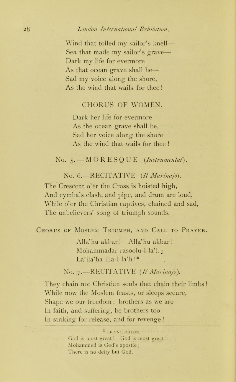 Wind that tolled my sailor’s knell— Sea that made my sailor’s o-rave— ^ o Dark mv life for evermore As that ocean grave shall be— Sad my voice along^ the shore, As the wind that wails for thee ! CHORUS OF WTjMFN. Dark her life for evermore As the ocean grave shall be, Sad her voice along the shore As the wind that wails for thee ! No. 5. — M C) R E S O U E i/usln/uu'/dal). No. 6.—RECITATIVE {II Mariuajo). The Crescent o’er the Cross is hoisted high, And cymbals clash, and pipe, and drum are loud, VTile o’er the Christian captives, chained and sad. The unbelievers’ song of triumph sounds. Chorus of Moslem Triumph, and Call to Prayer. Alla’hu akbar ! Alla’hu akbar ! Mohammadar rasoolu-l-la’.b ■ La’ila’ha illa-l-la’h No. 7.—RlfCITATIVIt {II Mariuajo). They chain not Christian souls that chain their limbs ! While now the Moslem feasts, or sleeps secure, Shape we our freedom : brothers as we are In faith, and suffering, be brothers too In striking for release, and for revenge ! i RAN.'LAriON. Cjod is most great ! (jod is most great ! iMohammed is (jod's apostle ; There is no deity but God.