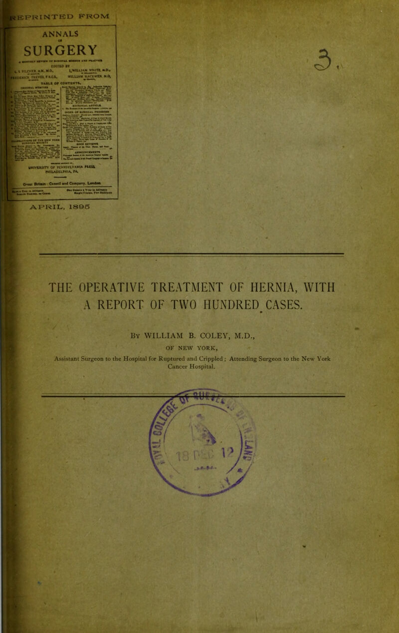 F*RINTB1D RROM; ANNALS SURGERY • am>w or tuMtCAt fcmtct *«o COITED >V . \ MLCHr* AM, M 0, I.WILLIAM WMITt. M.D< imCK TREVES, f ACa. WILUAM UACEWEM. MJ\ TABLI or eOHTBHTt. OaiOIMftt. MUItMU ,«;=ei.-c=tirs;_ ij-ri=:=rrTt?v2- ,£?4h:v5i^5-T- •cnoM or Txv wiw tori »UR«*CAk •ocirIv iMDu or tuiioiCAL raooRRtt ib^T^TiC. »— MOI PIVIVM* AHNOUMCPMBim UHrVERStTV OF FENNSVLVANIA FRESS> FHILADELFHIA FA 0^1 Britain: CaneD an4 Company. Londoa. »r**i *» A4**»** ••to P«« Omir«a • Ttw !• A4«uc* •Uf I* CrrUa. Tw* tkiUlan ARRIL, 1895 THE OPERATIVE TREATMENT OF HERNIA, WITH A REPORT OF TWO HUNDRED CASES. By william B. COLEY, M.D., OF NEW YORK, Assistant Surgeon to the Hospital for Ruptured and Crippled; Attending Surgeon to the New York Cancer Hospital.