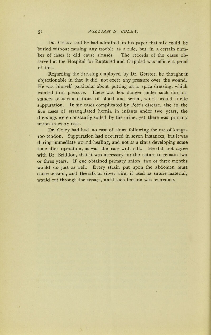 Dr. Coley said he had admitted in his paper that silk could be buried without causing any trouble as a rule, but in a certain num- ber of cases it did cause sinuses. The records of the cases ob- served at the Hospital for Ruptured and Crippled was sufficient proof of this. Regarding the dressing employed by Dr. Gerster, he thought it objectionable in that it did not exert any pressure over the wound. He was himself particular about putting on a spica dressing, which exerted firm pressure. There was less danger under such circum- stances of accumulations of blood and serum, which would invite suppuration. In six cases complicated by Pott’s disease, also in the five cases of strangulated hernia in infants under two years, the dressings were constantly soiled by the urine, yet there was primary union in every case. Dr. Coley had had no case of sinus following the use of kanga- roo tendon. Suppuration had occurred in seven instances, but it was during immediate wound-healing, and not as a sinus developing some time after operation, as was the case with silk. He did not agree with Dr. Briddon, that it was necessary for the suture to remain two or three years. If one obtained primary union, two or three months would do just as well. Every strain put upon the abdomen must cause tension, and the silk or silver wire, if used as suture material, would cut through the tissues, until such tension was overcome.