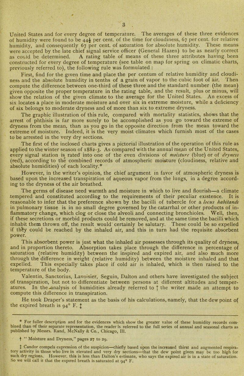 United States and for every degree of temperature. The averages of these three evidences of humidity were found to be 44^ per cent, of the time for cloudiness, 67 percent, for relative humidity, and consequently 67 per cent, of saturation for absolute humidity. These means were accepted by the late chief signal service officer (General Hazen) to be as nearly correct as could be determined. A rating table of means of these three attributes having been constructed for every degree of temperature (see table on map for spring on climatic charts, previously referred to), the following rule was formulated : First, find for the given time and place the per centum of relative humidity and cloudi- ness and the absolute humidity in tenths of a grain of vapor to the cubic foot of air. Then compute the difference between one-third of these three and the standard number (the mean) given opposite the proper temperature in the rating table, and the result, plus or minus, will show the relation of the given climate to the average for the United States. An excess of six locates a place in moderate moisture and over six in extreme moisture, while a deficiency of six belongs to moderate dryness and of more than six to extreme dryness. The graphic illustration of this rule, compared with mortality statistics, shows that the arrest of phthisis is far more surely to be accomplished as you go toward the extreme of dryness from the mean, than as you go in the opposite direction from the mean toward the extreme of moisture. Indeed, it is the very moist climates which furnish most of the cases to be arrested in the very dry sections. The first of the inclosed charts gives a pictorial illustration of the operation of this rule as applied to the winter season of 1882-3. As compared with the annual mean of the United States, every signal station is rated into one of the even divisions of moisture (blue) or of dryness (red), according to the combined records of atmospheric moisture (cloudiness, relative and absolute humidities) of each locality.* However, in the writer’s opinion, the chief argument in favor of atmospheric dryness is based upon the increased transpiration of aqueous vapor from the lungs, in a degree accord- ing to the dryness of the air breathed. The germs of disease need warmth and moisture in which to live and flourish—a climate tempered and constituted according to the requirements of their peculiar existence. It is reasonable to infer that the preference shown by the bacilli of tubercle for a locus habitandi in pulmonary tissue is in no small degree governed by the catarrhal or other products of in- flammatory change, which clog or close the alveoli and connecting bronchioles. Well, then, if these secretions or morbid products could be removed, and at the same time the bacilli which inhabit them thrown off, the result would’ certainly be salutary. These could be so expelled if th'&y could be reached by the inhaled air, and this in turn had the requisite absorbent power. This absorbent power is just what the inhaled air possesses through its quality of dryness, and in proportion thereto. Absorption takes place through the difference in percentage of saturation (relative humidity) between the inspired and expired air, and also much more through the difference in weight (relative humidity) between the moisture inhaled and that expelled. This especially takes place if cold air is inhaled, which is then raised to the temperature of the body. Valentin, Sanctorius, Lavoisier, Seguin, Dalton and others have investigated the subject of transpiration, but not to differentiate between persons at different altitudes and temper- atures. In the-analysis of humidities already referred to f the writer made an attempt to compute this difference in transpiration. He took Draper’s statement as the basis of his calculations, namely, that the dew point of the expired breath is 940 F. J * For fuller description and for the evidences which show the greater value of these humidity records com- bined than of their separate representation, the reader is referred to the full series of annual and seasonal charts as published by Messrs. Rand, McNally & Co., Chicago, 111. t “ Moisture and Dryness,” pages 27 to 29. X Candor compels expression of the suspicion—chiefly based upon the increased thirst and augmented respira- tory activity in those who live in elevated and very dry sections—that the dew point given may be too high for such dry regions. However, this is less than Dalton’s estimate, who says the expired air is in a state of saturation. So we will call it that the expired breath is saturated at 94° F.