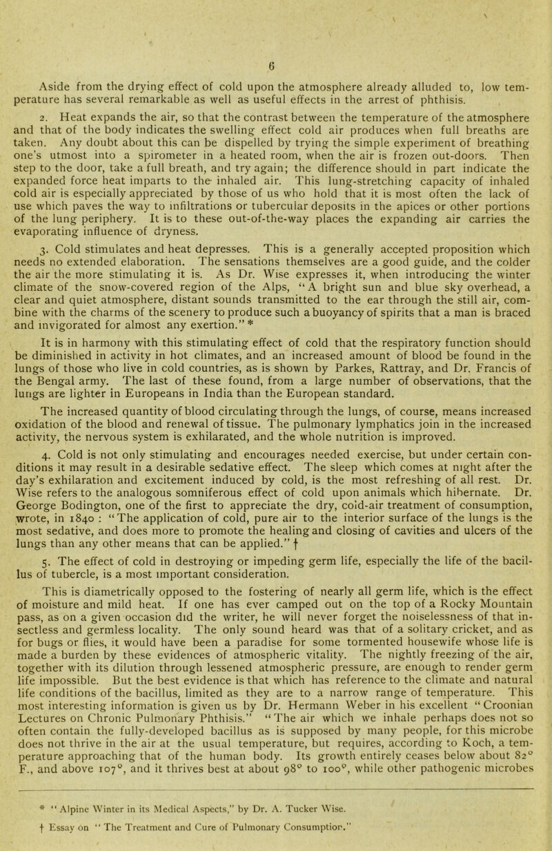 \ 6 Aside from the drying effect of cold upon the atmosphere already alluded to, low tem- perature has several remarkable as well as useful effects in the arrest of phthisis. 2. Heat expands the air, so that the contrast between the temperature of the atmosphere and that of the body indicates the swelling effect cold air produces when full breaths are taken. Any doubt about this can be dispelled by trying the simple experiment of breathing one’s utmost into a spirometer in a heated room, when the air is frozen out-doors. Then step to the door, take a full breath, and try again; the difference should in part indicate the expanded force heat imparts to the inhaled air. This lung-stretching capacity of inhaled cold air is especially appreciated by those of us who hold that it is most often the lack of use which paves the way to infiltrations or tubercular deposits in the apices or other portions of the lung periphery. It is to these out-of-the-way places the expanding air carries the evaporating influence of dryness. 3. Cold stimulates and heat depresses. This is a generally accepted proposition which needs no extended elaboration. The sensations themselves are a good guide, and the colder the air the more stimulating it is. As Dr. Wise expresses it, when introducing the winter climate of the snow-covered region of the Alps, “A bright sun and blue sky overhead, a clear and quiet atmosphere, distant sounds transmitted to the ear through the still air, com- bine with the charms of the scenery to produce such a buoyancy of spirits that a man is braced and invigorated for almost any exertion.” * It is in harmony with this stimulating effect of cold that the respiratory function should be diminished in activity in hot climates, and an increased amount of blood be found in the lungs of those who live in cold countries, as is shown by Parkes, Rattray, and Dr. Francis of the Bengal army. The last of these found, from a large number of observations, that the lungs are lighter in Europeans in India than the European standard. The increased quantity of blood circulating through the lungs, of course, means increased oxidation of the blood and renewal of tissue. The pulmonary lymphatics join in the increased activity, the nervous system is exhilarated, and the whole nutrition is improved. 4. Cold is not only stimulating and encourages needed exercise, but under certain con- ditions it may result in a desirable sedative effect. The sleep which comes at night after the day’s exhilaration and excitement induced by cold, is the most refreshing of all rest. Dr. Wise refers to the analogous somniferous effect of cold upon animals which hibernate. Dr. George Bodington, one of the first to appreciate the dry, cold-air treatment of consumption, wrote, in 1840 : “The application of cold, pure air to the interior surface of the lungs is the most sedative, and does more to promote the healing and closing of cavities and ulcers of the lungs than any other means that can be applied.” f 5. The effect of cold in destroying or impeding germ life, especially the life of the bacil- lus of tubercle, is a most important consideration. This is diametrically opposed to the fostering of nearly all germ life, which is the effect of moisture and mild heat. If one has ever camped out on the top of a Rocky Mountain pass, as on a given occasion did the writer, he will never forget the noiselessness of that in- sectless and germless locality. The only sound heard was that of a solitary cricket, and as for bugs or flies, it would have been a paradise for some tormented housewife whose life is made a burden by these evidences of atmospheric vitality. The nightly freezing of the air, together with its dilution through lessened atmospheric pressure, are enough to render germ life impossible. But the best evidence is that which has reference to the climate and natural life conditions of the bacillus, limited as they are to a narrow range of temperature. This most interesting information is given us by Dr. Hermann Weber in his excellent “ Croonian Lectures on Chronic Pulmonary Phthisis.” “ The air which we inhale perhaps does not so often contain the fully-developed bacillus as is supposed by many people, for this microbe does not thrive in the air at the usual temperature, but requires, according to Koch, a tem- perature approaching that of the human body. Its growth entirely ceases below about 82° F., and above 107°, and it thrives best at about 98° to ioop, while other pathogenic microbes * “ Alpine Winter in its Medical Aspects,” by Dr. A. Tucker Wise, f Essay on “ The Treatment and Cure of Pulmonary Consumption.”