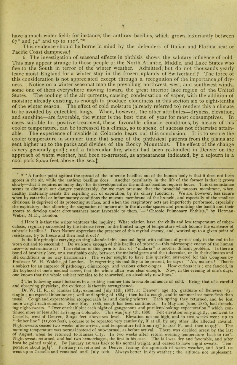 have a much wider field: for instance, the anthrax bacillus, which grows luxuriantly between 67° and 74° and up to no0.”* This evidence should be borne in mind by the defenders of Italian and Florida heat or Pacific Coast dampness.f 6. The investigation of seasonal effects in phthisis shows the salutary influence of cold. This may appear strange to those people of the North Atlantic, Middle, and Lake States who flee to the South in terror of the winter weather. Admitted; but do not thousands yearly leave moist England for a winter stay in the frozen uplands of Switzerland ? The force of this consideration is not appreciated except through a recognition of the importance pf dry- ness. Notice on a winter seasonal map the prevailing northwest, west, and southwest winds, some one of them everywhere moving toward the great interior lake region of the United States. The cooling of the air currents, causing condensation of vapor, with the addition of moisture already existing, is enough to produce cloudiness in this section six to eight-tenths of the winter season. The effect of cold moisture (already referred to) renders this a climate to be avoided by enfeebled lungs. When, however, the other attributes—dryness, elevation, and sunshine—are favorable, the winter is the best time of year for most consumptives. In cases suitable for positive treatment, these favorable climatic conditions, by means of this cooler temperature, can be increased to a climax, so to speak, of success not otherwise attain- able. The experience of invalids in Colorado bears out this conclusion. It is to secure the cooler temperature in summer time that some of the phthisical patients from the plains are sent higher up to the parks and divides of the Rocky Mountains. The effect of the change is very generally good ; and a tubercular fire, which had been re-kindled in Denver on the approach of warm weather, had been re-arrested, as appearances indicated, by a sojourn in a cool park 8,000 feet above the sea.J * “ A further point against the spread of the tubercle bacillus out of the human body is that it does not form spores in the air, while the anthrax bacillus does. Another peculiarity in the life of the former is that it grows slowly—that it requires as many days for its development as the anthrax bacillus requires hours. This circumstance seems to diminish our danger considerably, for we may presume that the bronchial mucous membrane, when healthy, materially assists the expelling act of expiration, by its ciliary functions. We are, however, less secure when by catarrhal or inflammatory conditions the mucous membrane of the bronchi, and especially of the smallest divisions, is deprived of its protecting surface, and when the respiratory acts are imperfectly performed, especially the expiratory, thus allowing the stagnation of impure air in the alveolar spaces and permitting the bacilli and their spores to develop under circumstances most favorable to them.”—“Chronic Pulmonary Phthisis,” by Herman Weber, M.D., London. f Here it is that the writer ventures the inquiry : What relation have the chills and low temperature of tuber- culosis, regularly succeeded by the intense fever, to the limited range of temperature which bounds the existence of tubercle bacillus ? Does Nature appreciate the presence of this myriad enemy, and, worked up to a given point of resistance, try to freeze and then heat it out ? Is the life principle carrying on single-handed this unequal fight with millions of germs, only in the end to be worn out and to succumb ? Do we know enough of this bacillus of tubercle—this microscopic enemy of the human race—to exterminate it ? The relation of this germ to that of “malaria” is another difficult problem. Is there a bond of brotherly love, or a cousinship only, between the malarial germ and the tubercular, or do their climates and life conditions in no way harmonize ? The writer sought to have this question answered for this Congress by Professor W. PI. Walche,j3f London, In regretting his inability to be present, he says : “Ah, malaria ! That is a subject for an emperor of pathology, climatology, and various other ologies. How curious it is ; one fancied, in the boyhood of one’s medical career, that the whole affair was clear enough. Now, in the evening of one’s days, one knows that the whole subject remains to be re-worked, on absolutely new lines.” X The following case illustrates in a striking manner this favorable influence of cold. Being that of a careful and observing physician, the evidence is thereby strengthened. Dr. W. H. R., of Kansas City, examined July 12th, 1887, at Denver ; age 29, graduate of Bellevue, ’83 ; single ; no especial inheritance ; well until spring of 1884 ; then had a cough, and in summer lost more flesh than usual. Cough and expectoration stopped each fall and during winters. Each spring they returned, and he lost more weight each summer. Since May, 1886, cough has been continuous. In May and June, 1SS6, had drench- ing night-sweats. “ Over one-half pint each night of gangrenous and purulent-looking expectoration,” which con- tinued more or less after arrivingin Colorado. This was July 5th, 1.886. Felt elevation only slightly, and went to Cassells, west of Denver, 8,050 feet above sea level. Elevation not too high, and in two weeks went up to “ timber line ” (11,000 feet), a course to be repeated very cautiously, if at all, by any other like affected invalid. Night-sweats ceased two weeks after arriv d, and temperature fell from 103° to ioo° F., and then to 99T. The morning temperature was normal instead of sub-normal, as before arrival. There was decided arrest by the last of August, when he returned to Kansas City. In two weeks after return evening temperature back to 102°. Night-sweats returned, and had two hemorrhages, the first in his case. The fall was dry and favorable, and after frost he gained rapidly. By January 1st was back to his normal weight, and ceased to have night-sweats. Tem- perature about 99J4°- February 1st returned to Denver, fearing the approach of warm weather, and April 1st went up to Cassells and remained until July 10th. Always better in dry weather ; the altitude not unpleasant.