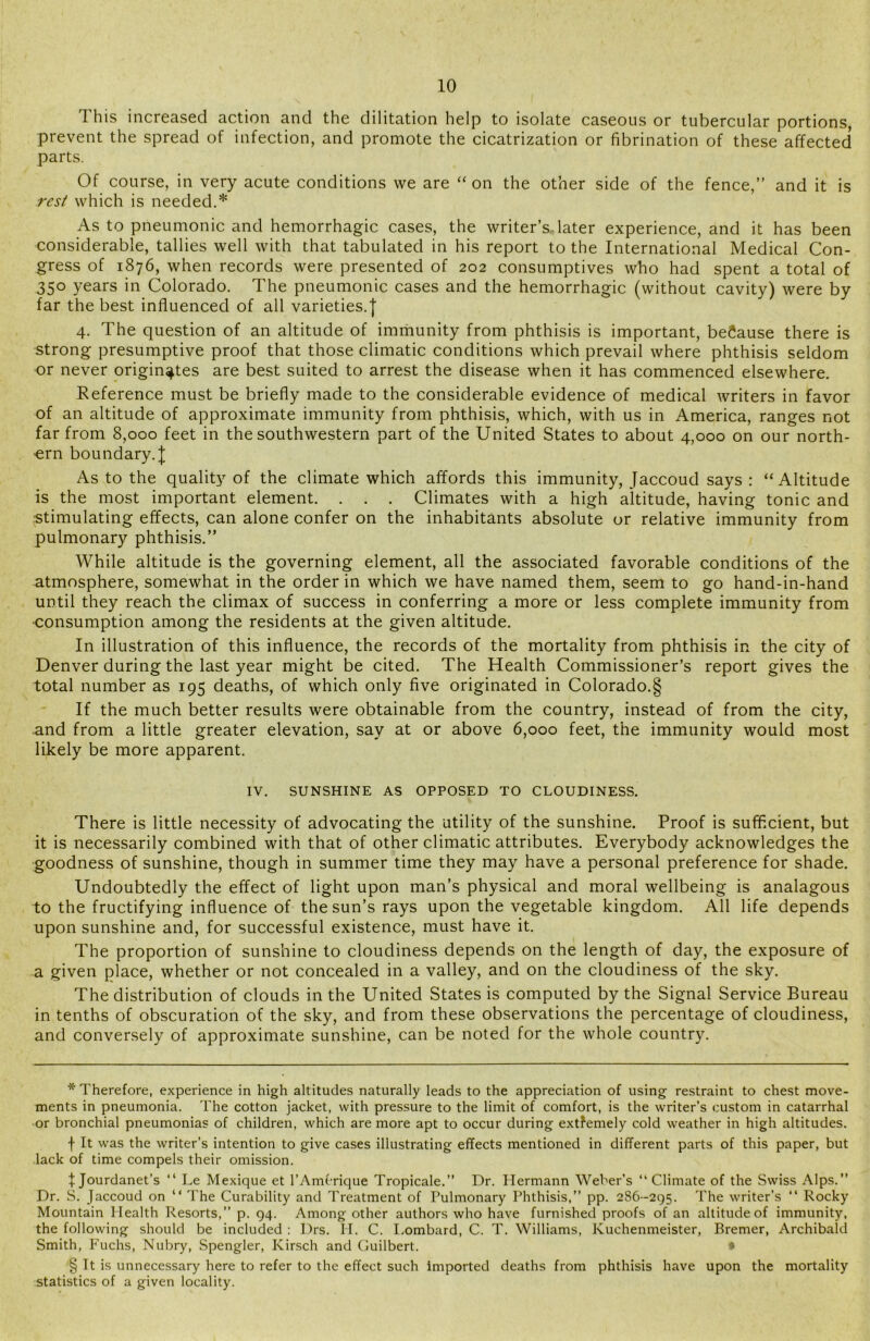 This increased action and the dilitation help to isolate caseous or tubercular portions, prevent the spread of infection, and promote the cicatrization or fibrination of these affected parts. Of course, in very acute conditions we are “on the other side of the fence, and it is rest which is needed.* * * § As to pneumonic and hemorrhagic cases, the writer’s later experience, and it has been considerable, tallies well with that tabulated in his report to the International Medical Con- gress of 1876, when records were presented of 202 consumptives who had spent a total of 350 years in Colorado. The pneumonic cases and the hemorrhagic (without cavity) were by far the best influenced of all varieties.] 4. The question of an altitude of immunity from phthisis is important, because there is strong presumptive proof that those climatic conditions which prevail where phthisis seldom or never originates are best suited to arrest the disease when it has commenced elsewhere. Reference must be briefly made to the considerable evidence of medical writers in favor of an altitude of approximate immunity from phthisis, which, with us in America, ranges not far from 8,000 feet in the southwestern part of the United States to about 4,000 on our north- ern boundary.]; As to the quality of the climate which affords this immunity, Jaccoud says: “Altitude is the most important element. . . . Climates with a high altitude, having tonic and ■stimulating effects, can alone confer on the inhabitants absolute or relative immunity from pulmonary phthisis. While altitude is the governing element, all the associated favorable conditions of the atmosphere, somewhat in the order in which we have named them, seem to go hand-in-hand until they reach the climax of success in conferring a more or less complete immunity from •consumption among the residents at the given altitude. In illustration of this influence, the records of the mortality from phthisis in the city of Denver during the last year might be cited. The Health Commissioner’s report gives the total number as 195 deaths, of which only five originated in Colorado.§ If the much better results were obtainable from the country, instead of from the city, and from a little greater elevation, say at or above 6,000 feet, the immunity would most likely be more apparent. IV. SUNSHINE AS OPPOSED TO CLOUDINESS. There is little necessity of advocating the utility of the sunshine. Proof is sufficient, but it is necessarily combined with that of other climatic attributes. Everybody acknowledges the goodness of sunshine, though in summer time they may have a personal preference for shade. Undoubtedly the effect of light upon man’s physical and moral wellbeing is analagous to the fructifying influence of the sun’s rays upon the vegetable kingdom. All life depends upon sunshine and, for successful existence, must have it. The proportion of sunshine to cloudiness depends on the length of day, the exposure of a given place, whether or not concealed in a valley, and on the cloudiness of the sky. The distribution of clouds in the United States is computed by the Signal Service Bureau in tenths of obscuration of the sky, and from these observations the percentage of cloudiness, and conversely of approximate sunshine, can be noted for the whole country. * Therefore, experience in high altitudes naturally leads to the appreciation of using restraint to chest move- ments in pneumonia. The cotton jacket, with pressure to the limit of comfort, is the writer’s custom in catarrhal or bronchial pneumonias of children, which are more apt to occur during extfemely cold weather in high altitudes. f It was the writer’s intention to give cases illustrating effects mentioned in different parts of this paper, but lack of time compels their omission. \ Jourdanet’s “ Le Mexique et l’Amcrique Tropicale.” Dr. Hermann Weber’s “Climate of the Swiss Alps.” Dr. S. Jaccoud on “ The Curability and Treatment of Pulmonary Phthisis,” pp. 286-295. The writer’s “ Rocky Mountain Health Resorts,” p. 94. Among other authors who have furnished proofs of an altitude of immunity, the following should be included : Drs. II. C. Lombard, C. T. Williams, Kuchenmeister, Bremer, Archibald Smith, Fuchs, Nubry, Spengler, Kirsch and Guilbert. * § It is unnecessary here to refer to the effect such imported deaths from phthisis have upon the mortality statistics of a given locality.