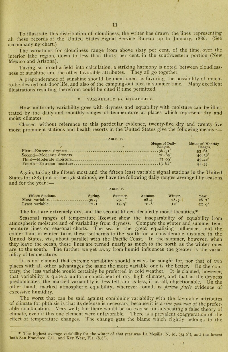 / To illustrate this distribution of cloudiness, the writer has drawn the lines representing all these records of the United States Signal Service Bureau up to January, 1886. (See accompanying chart.) The variations for cloudiness range from above sixty per cent, of the time, over the interior lake region, down to less than thirty per cent, in the southwestern portion (New Mexico and Arizona). Taking so broad a field into calculation, a striking harmony is noted between cloudless- ness or sunshine and the other favorable attributes. They all go together. A preponderance of sunshine should be mentioned as favoring the possibility of much- to-be-desired out-door life, and also of the camping-out idea in summer time. Many excellent illustrations resulting therefrom could be cited if time permitted. V. VARIABILITY VS. EQUABILITY. How uniformly variability goes with dryness and equability with moisture can be illus- trated by the daily and monthly ranges of temperature at places which represent dry and moist climates. Chosen without reference to this particular evidence, twenty-five dry and twenty-five moist prominent stations and health resorts in the United States give the following means :— s TABLE IV. Means of Daily * - Ranges. First—Extreme dryness 36-51° Second—Moderate dryness. 20.63° Third—Moderate moisture 17.09° Fourth—Extreme moisture 13.61° Means of Monthly Ranges. 53-65° 49-38° 45-48° 41-55° Again, taking the fifteen most and the fifteen least variable signal stations in the United States for 1883 (out of the 136 stations), we have the following daily ranges averaged by seasons and for the year :— TABLE V. Fifteen Stations. Spring. Summer. Autumn. Winter. Year. Most variable 30.70 29.1° 28.4° 28.5° 28.7° Least variable 12.10 12.9° 10.8° 12° n.90 The first are extremely dry, and the second fifteen decidedly moist localities.* Seasonal ranges of temperature likewise show the inseparability of equability from atmospheric moisture and of variability from dryness. Compare the winter and summer tem- perature lines on seasonal charts. The sea is the great equalizing influence, and the colder land in winter turns these isotherms to the south for a considerable distance in the United States, viz., about parallel with the Pacific Coast. In the summer, however, when they leave the ocean, these lines are turned nearly as much to the north as the winter ones are to the south. The further we get away from humid influences the greater is the varia- bility of temperature. It is not claimed that extreme variability should always be sought for, nor that of two places with all other advantages the same the more variable one is the better. On the con- trary, the less variable would certainly be preferred in cold weather. It is claimed, however, that variability is quite a uniform constituent of dry, high climates, and that as the dryness predominates, the marked variability is less felt, and is less, if at all, objectionable. On the other hand, marked atmospheric equability, wherever found, is prima facie evidence of excessive humidity. The worst that can be said against combining variability with the favorable attributes of climate for phthisis is that its defense is necessary, because it is a sine qua non of the prefer- able combination. Very well; but there would be no excuse for advocating a false theory of climate, even if this one element were unfavorable. There is a prevalent exaggeration of the effect of temperature changes. The change gets the blame which rightly belongs to the * The highest average variability for the winter of that year was La Mesilla, N. M. (34.6°), and the lowest both San Francisco, Cal., and Key West, Fla. (8.8°). \