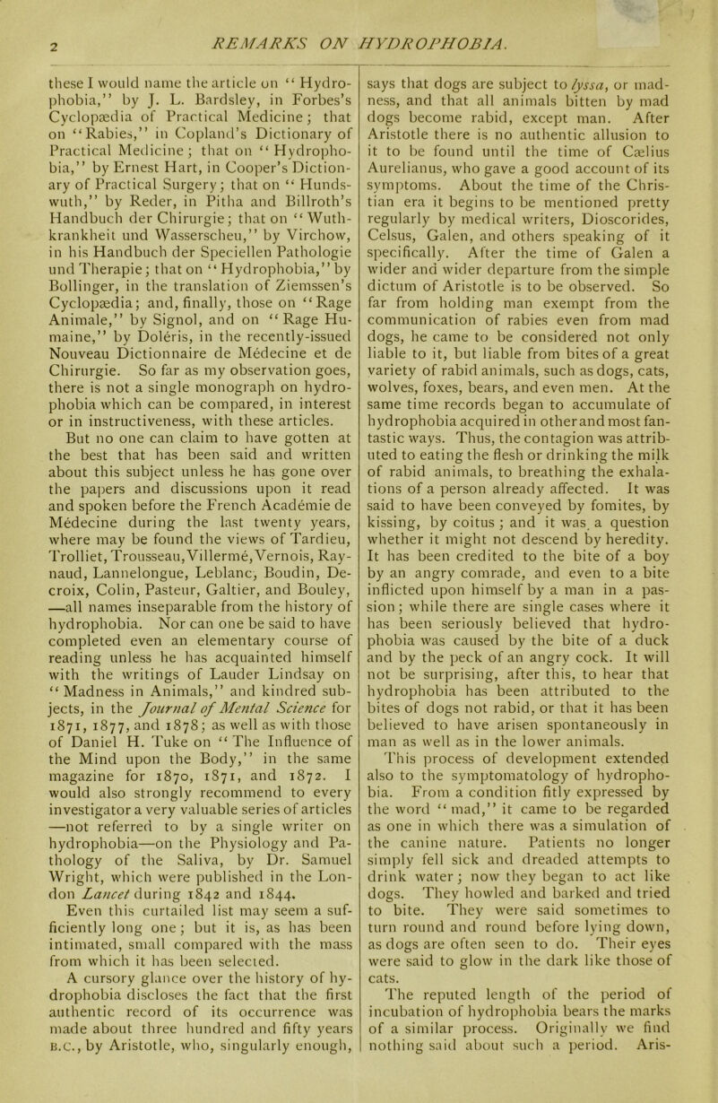 these I would name the article on “ Hydro- phobia,” by J. L. Bardsley, in Forbes’s Cyclopaedia of Practical Medicine; that on “Rabies,” in Copland’s Dictionary of Practical Medicine; that on “Hydropho- bia,” by Ernest Hart, in Cooper’s Diction- ary of Practical Surgery; that on “ Hunds- wuth,” by Reder, in Pitha and Billroth’s Handbuch der Chirurgie; that on “Wuth- krankheit und Wasserscheu,” by Virchow, in his Handbuch der Speciellen Pathologie und Therapie; that on “ Hydrophobia,” by Bollinger, in the translation of Ziemssen’s Cyclopaedia; and, finally, those on “Rage Animale,” by Signol, and on “Rage Hu- maine,” by Doleris, in the recently-issued Nouveau Dictionnaire de Medecine et de Chirurgie. So far as my observation goes, there is not a single monograph on hydro- phobia which can be compared, in interest or in instructiveness, with these articles. But no one can claim to have gotten at the best that has been said and written about this subject unless he has gone over the papers and discussions upon it read and spoken before the French Academie de Medecine during the last twenty years, where may be found the views of Tardieu, Trolliet, Trousseau,Villerme,Vernois, Ray- naud, Lannelongue, Leblanc, Boudin, De- croix, Colin, Pasteur, Galtier, and Bouley, —all names inseparable from the history of hydrophobia. Nor can one be said to have completed even an elementary course of reading unless he has acquainted himself with the writings of Lauder Lindsay on “ Madness in Animals,” and kindred sub- jects, in the Journal of Mental Science for 1871, 1877, and 1878; as well as with those of Daniel H. Tuke on “ The Influence of the Mind upon the Body,” in the same magazine for 1870, 1871, and 1872. I would also strongly recommend to every investigator a very valuable series of articles —not referred to by a single writer on hydrophobia—on the Physiology and Pa- thology of the Saliva, by Dr. Samuel Wright, which were published in the Lon- don Lancet during 1842 and 1844. Even this curtailed list may seem a suf- ficiently long one; but it is, as has been intimated, small compared with the mass from which it has been selected. A cursory glance over the history of hy- drophobia discloses the fact that the first authentic record of its occurrence was made about three hundred and fifty years b.c., by Aristotle, who, singularly enough, says that dogs are subject to lyssa, or mad- ness, and that all animals bitten by mad dogs become rabid, except man. After Aristotle there is no authentic allusion to it to be found until the time of Cselius Aurelianus, who gave a good account of its symptoms. About the time of the Chris- tian era it begins to be mentioned pretty regularly by medical writers, Dioscorides, Celsus, Galen, and others speaking of it specifically. After the time of Galen a wider and wider departure from the simple dictum of Aristotle is to be observed. So far from holding man exempt from the communication of rabies even from mad dogs, he came to be considered not only liable to it, but liable from bites of a great variety of rabid animals, such as dogs, cats, wolves, foxes, bears, and even men. At the same time records began to accumulate of hydrophobia acquired in other and most fan- tastic ways. Thus, the contagion was attrib- uted to eating the flesh or drinking the milk of rabid animals, to breathing the exhala- tions of a person already affected. It was said to have been conveyed by fomites, by kissing, by coitus ; and it was. a question whether it might not descend by heredity. It has been credited to the bite of a boy by an angry comrade, and even to a bite inflicted upon himself by a man in a pas- sion; while there are single cases where it has been seriously believed that hydro- phobia was caused by the bite of a duck and by the peck of an angry cock. It will not be surprising, after this, to hear that hydrophobia has been attributed to the bites of dogs not rabid, or that it has been believed to have arisen spontaneously in man as well as in the lower animals. This process of development extended also to the symptomatology of hydropho- bia. From a condition fitly expressed by the word “ mad,” it came to be regarded as one in which there was a simulation of the canine nature. Patients no longer simply fell sick and dreaded attempts to drink water; now they began to act like dogs. They howled and barked and tried to bite. They were said sometimes to turn round and round before lying down, as dogs are often seen to do. Their eyes were said to glow in the dark like those of cats. The reputed length of the period of incubation of hydrophobia bears the marks of a similar process. Originally we find nothing said about such a period. Aris-